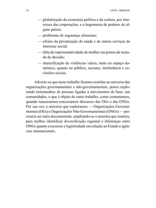 134 CASTRO • ABRAMOVAY 
— globalização da economia política e da cultura, por inte-resses 
das corporações, e a hegemonia de poderes de al-guns 
países; 
— problemas de segurança alimentar; 
— efeitos da privatização da saúde e de outros serviços de 
interesse social; 
— falta de representatividade da mulher em postos de toma-da 
de decisão; 
— intensificação de violências várias, tanto no espaço do-méstico, 
quanto no público, racismo, intolerância e ex-clusões 
sociais. 
Adverte-se que neste trabalho ficamos restritas ao universo das 
organizações governamentais e não-governamentais, pouco explo-rando 
testemunhos de pessoas ligadas a movimentos de base, nas 
comunidades, o que é objeto de outro trabalho, como comentamos, 
quando reacessamos reacessamos discursos das OGs e das ONGs. 
Por sua vez, o universo que exploramos — Organizações Governa-mentais 
(OGs) e Organizações Não-Governamentais (ONGs) — pre-cisaria 
ser mais documentado, ampliando-se a amostra que usamos, 
para melhor identificar diversificação regional e diferenças entre 
ONGs quanto a recursos e legitimidade em relação ao Estado e agên-cias 
internacionais. 
 
