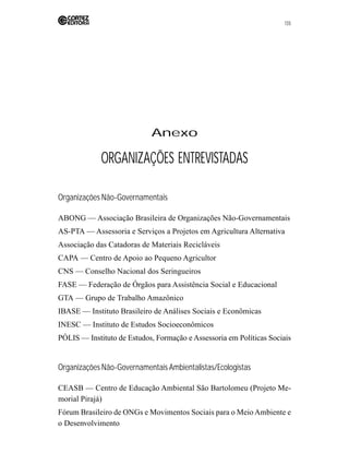 135 
Anexo 
ORGANIZAÇÕES ENTREVISTADAS 
Organizações Não-Governamentais 
ABONG — Associação Brasileira de Organizações Não-Governamentais 
AS-PTA — Assessoria e Serviços a Projetos em Agricultura Alternativa 
Associação das Catadoras de Materiais Recicláveis 
CAPA — Centro de Apoio ao Pequeno Agricultor 
CNS — Conselho Nacional dos Seringueiros 
FASE — Federação de Órgãos para Assistência Social e Educacional 
GTA — Grupo de Trabalho Amazônico 
IBASE — Instituto Brasileiro de Análises Sociais e Econômicas 
INESC — Instituto de Estudos Socioeconômicos 
PÓLIS — Instituto de Estudos, Formação e Assessoria em Políticas Sociais 
Organizações Não-Governamentais Ambientalistas/Ecologistas 
CEASB — Centro de Educação Ambiental São Bartolomeu (Projeto Me-morial 
Pirajá) 
Fórum Brasileiro de ONGs e Movimentos Sociais para o Meio Ambiente e 
o Desenvolvimento 
 