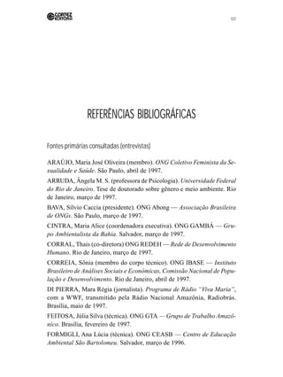 137 
REFERÊNCIAS BIBLIOGRÁFICAS 
Fontes primárias consultadas (entrevistas) 
ARAÚJO, Maria José Oliveira (membro). ONG Coletivo Feminista da Se-xualidade 
e Saúde. São Paulo, abril de 1997. 
ARRUDA, Ângela M. S. (professora de Psicologia). Universidade Federal 
do Rio de Janeiro. Tese de doutorado sobre gênero e meio ambiente. Rio 
de Janeiro, março de 1997. 
BAVA, Sílvio Caccia (presidente). ONG Abong — Associação Brasileira 
de ONGs. São Paulo, março de 1997. 
CINTRA, Maria Alice (coordenadora executiva). ONG GAMBÁ — Gru-po 
Ambientalista da Bahia. Salvador, março de 1997. 
CORRAL, Thais (co-diretora) ONG REDEH —Rede de Desenvolvimento 
Humano. Rio de Janeiro, março de 1997. 
CORREIA, Sônia (membro do corpo técnico). ONG IBASE — Instituto 
Brasileiro de Análises Sociais e Econômicas, Comissão Nacional de Popu-lação 
e Desenvolvimento. Rio de Janeiro, abril de 1997. 
DI PIERRA, Mara Régia (jornalista). Programa de Rádio “Viva Maria”, 
com a WWF, transmitido pela Rádio Nacional Amazônia, Radiobrás. 
Brasília, maio de 1997. 
FEITOSA, Júlia Silva (técnica). ONG GTA — Grupo de Trabalho Amazô-nico. 
Brasília, fevereiro de 1997. 
FORMIGLI, Ana Lúcia (técnica). ONG CEASB — Centro de Educação 
Ambiental São Bartolomeu. Salvador, março de 1996. 
 