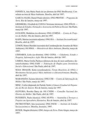 138 CASTRO • ABRAMOVAY 
FONSÊCA, Ana Maria Paula da (ex-diretora da ONG BioDiversa). Con-sultora 
na área de Meio Ambiente. Brasília, abril de 1997. 
GARCIA FILHO, Daniel Prado (diretor). ONG PROTER — Programa da 
Terra. Rio de Janeiro, março de 1997. 
GRIMBERG, Elizabeth  COSTA Christiane (técnicas). ONG PÓLIS — 
Instituto de Estudos, Formação e Assessoria em Políticas Sociais. São Paulo, 
março de 1997. 
GUILHÓN, Madalena (co-diretora). ONG CEMINA — Centro de Proje-tos 
da Mulher. Rio de Janeiro, abril de 1997. 
KAHN, Marina (secretaria adjunta). ONG ISA —Instituto Socioambiental. 
Brasília, abril de 1997. 
LEMOS, Mattos Haroldo (secretário da Coordenação dos Assuntos do Meio 
Ambiente). OG MMA —Ministério do Meio Ambiente, Brasília, março de 
1997. 
LINHARES, Leila (co-diretora). ONG CEPIA — Cidadania, Estudo e 
Pesquisa, Informação e Ação. Rio de Janeiro, abril de 1997. 
LISBOA, Maria Emília Pacheco (diretora da área de meio ambiente e de-senvolvimento). 
ONG FASE — Federação de Órgãos para Assistência 
Social e Educacional. São Paulo, abril de 1997. 
MAIA DRAGER, Kátia (coordenadora). Fórum Brasileiro de ONGs e 
Movimentos Sociais para o Meio Ambiente e o Desenvolvimento. Brasília, 
abril de 1997. 
MARANHÃO, Suzana (diretora). ONG CIM —Centro de Informação da 
Mulher. São Paulo, março de 1997. 
MINC, Carlos (deputado do Partido Verde.) Câmara Estadual de Deputa-dos 
do Rio de Janeiro. Rio de Janeiro, março de 1997. 
OLIVEIRA, Rosiska Darcy de. OG CNDM — Conselho Nacional dos 
Direitos da Mulher. São Paulo, abril de 1997. 
PETERSEN, Paulo (técnico). ONG AS-PTA — Assessoria e Serviços a 
Projetos em Agricultura Alternativa. Rio de Janeiro, abril de 1997. 
PIETRICOVSKY, Iára (assessora). ONG INESC — Instituto de Estudos 
Socioeconômicos. Brasília, fevereiro, 1997. 
RENER, Magda (diretora). ONG Amigos da Terra. Porto Alegre, março de 
1997. 
 