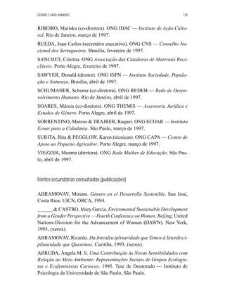 GÊNERO E MEIO AMBIENTE 139 
RIBEIRO, Mariska (co-diretora). ONG IDAC — Instituto de Ação Cultu-ral. 
Rio de Janeiro, março de 1997. 
RUEDA, Juan Carlos (secretário executivo). ONG CNS — Conselho Na-cional 
dos Seringueiros. Brasília, fevereiro de 1997. 
SANCHET, Cristina. ONG Associação das Catadoras de Materiais Reci-cláveis. 
Porto Alegre, fevereiro de 1997. 
SAWYER, Donald (diretor). ONG ISPN — Instituto Sociedade, Popula-ção 
e Natureza. Brasília, abril de 1997. 
SCHUMAHER, Schuma (co-diretora). ONG REDEH — Rede de Desen-volvimento 
Humano. Rio de Janeiro, abril de 1997. 
SOARES, Márcia (co-diretora). ONG THEMIS — Assessoria Jurídica e 
Estudos de Gênero. Porto Alegre, abril de 1997. 
SORRENTINO, Marcos  TRAJBER, Raquel. ONG ECOAR —Instituto 
Ecoar para a Cidadania. São Paulo, março de 1997. 
SURITA, Rita  PEGGLOW, Karen (técnicas). ONG CAPA —Centro de 
Apoio ao Pequeno Agricultor. Porto Alegre, março de 1997. 
VIEZZER, Moema (diretora). ONG Rede Mulher de Educação. São Pau-lo, 
abril de 1997. 
Fontes secundárias consultadas (publicações) 
ABRAMOVAY, Miriam. Género en el Desarrollo Sostenible. San José, 
Costa Rica: UICN, ORCA, 1994. 
______  CASTRO, Mary Garcia. Enviromental Sustainable Development 
from a Gender Perspective — Fourth Conference on Women, Beijing, United 
Nations-Division for the Advancement of Women (DAWN). New York, 
1995, (xerox). 
ABRAMOVAY, Ricardo. Da Interdisciplinaridade que Temos à Interdisci-plinaridade 
que Queremos. Curitiba, 1993, (xerox). 
ARRUDA, Ângela M. S. Uma Contribuição às Novas Sensibilidades com 
Relação ao Meio Ambiente: Representações Sociais de Grupos Ecologis-tas 
e Ecofeministas Cariocas. 1995. Tese de Doutorado — Instituto de 
Psicologia da Universidade de São Paulo, São Paulo. 
 