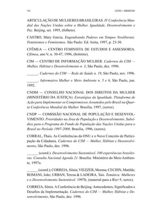 140 CASTRO • ABRAMOVAY 
ARTICULAÇÃO DE MULHERES BRASILEIRAS. IV Conferência Mun-dial 
das Nações Unidas sobre a Mulher. Igualdade, Desenvolvimento e 
Paz. Beijing, set. 1995, (folheto). 
CASTRO, Mary Garcia. Engendrando Poderes em Tempos Neoliberais. 
Feminismos e Feminismos. São Paulo: Ed. Anita, 1997, p. 23-30. 
CFÊMEA — CENTRO FEMINISTA DE ESTUDOS E ASSESSORIA. 
Cfêmea, ano V, n. 30-47, 1996, (boletins). 
CIM — CENTRO DE INFORMAÇÃO MULHER. Cadernos do CIM — 
Mulher, Hábitat e Desenvolvimento n. 3, São Paulo, dez. 1996. 
______. Cadernos do CIM — Rede de Saúde n. 19, São Paulo, nov. 1996. 
______. Informativo Mulher e Meio Ambiente n. 5 e 6, São Paulo, jun. 
1992. 
CNDM — CONSELHO NACIONAL DOS DIREITOS DA MULHER 
(MINISTÉRIO DA JUSTIÇA). Estratégias da Igualdade. Plataforma de 
Ação para Implementar os Compromissos Assumidos pelo Brasil na Quar-ta 
Conferência Mundial da Mulher. Brasília, 1997, (xerox). 
CNDP — COMISSÃO NACIONAL DE POPULAÇÃO E DESENVOL-VIMENTO. 
Prioridades na Área de População e Desenvolvimento. Subsí-dios 
para o Programa do Fundo de População das Nações Unidas para o 
Brasil no Período 1997-2000. Brasília, 1996, (xerox). 
CORRAL, Thais. As Conferências da ONU e o Novo Conceito de Partici-pação 
da Cidadania. Cadernos do CIM — Mulher, Hábitat e Desenvolvi-mento, 
São Paulo, dez. 1996. 
______ (coord.). Desenvolvimento Sustentável, 100 experiências brasilei-ras. 
Consulta Nacional Agenda 21. Brasília: Ministério do Meio Ambien-te, 
1997a. 
______ (coord.); CORREIA, Sônia; VIEZZER, Moema; CECHIN, Matilde; 
ROMANI, João; URBAN, Teresa  LADEIRA, Taís. Temática: Mulheres 
e o Desenvolvimento Sustentável. 1997b, (material para a Rio+5, xerox). 
CORREIA, Sônia. A Conferência de Beijing: Antecedentes, Significados e 
Desafios da Implementação. Cadernos do CIM — Mulher, Hábitat e De-senvolvimento, 
São Paulo, dez. 1996. 
 