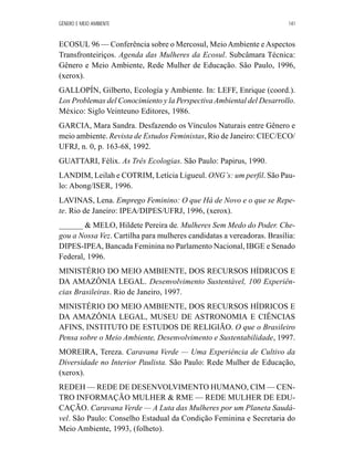 GÊNERO E MEIO AMBIENTE 141 
ECOSUL 96 — Conferência sobre o Mercosul, Meio Ambiente e Aspectos 
Transfronteiriços. Agenda das Mulheres da Ecosul. Subcâmara Técnica: 
Gênero e Meio Ambiente, Rede Mulher de Educação. São Paulo, 1996, 
(xerox). 
GALLOPÍN, Gilberto, Ecología y Ambiente. In: LEFF, Enrique (coord.). 
Los Problemas del Conocimiento y la Perspectiva Ambiental del Desarrollo. 
México: Siglo Veinteuno Editores, 1986. 
GARCIA, Mara Sandra. Desfazendo os Vínculos Naturais entre Gênero e 
meio ambiente. Revista de Estudos Feministas, Rio de Janeiro: CIEC/ECO/ 
UFRJ, n. 0, p. 163-68, 1992. 
GUATTARI, Félix. As Três Ecologias. São Paulo: Papirus, 1990. 
LANDIM, Leilah e COTRIM, Letícia Ligueul. ONG’s: um perfil. São Pau-lo: 
Abong/ISER, 1996. 
LAVINAS, Lena. Emprego Feminino: O que Há de Novo e o que se Repe-te. 
Rio de Janeiro: IPEA/DIPES/UFRJ, 1996, (xerox). 
______  MELO, Hildete Pereira de. Mulheres Sem Medo do Poder. Che-gou 
a Nossa Vez. Cartilha para mulheres candidatas a vereadoras. Brasília: 
DIPES-IPEA, Bancada Feminina no Parlamento Nacional, IBGE e Senado 
Federal, 1996. 
MINISTÉRIO DO MEIO AMBIENTE, DOS RECURSOS HÍDRICOS E 
DA AMAZÔNIA LEGAL. Desenvolvimento Sustentável, 100 Experiên-cias 
Brasileiras. Rio de Janeiro, 1997. 
MINISTÉRIO DO MEIO AMBIENTE, DOS RECURSOS HÍDRICOS E 
DA AMAZÔNIA LEGAL, MUSEU DE ASTRONOMIA E CIÊNCIAS 
AFINS, INSTITUTO DE ESTUDOS DE RELIGIÃO. O que o Brasileiro 
Pensa sobre o Meio Ambiente, Desenvolvimento e Sustentabilidade, 1997. 
MOREIRA, Tereza. Caravana Verde — Uma Experiência de Cultivo da 
Diversidade no Interior Paulista. São Paulo: Rede Mulher de Educação, 
(xerox). 
REDEH — REDE DE DESENVOLVIMENTO HUMANO, CIM — CEN-TRO 
INFORMAÇÃO MULHER  RME — REDE MULHER DE EDU-CAÇÃO. 
Caravana Verde — A Luta das Mulheres por um Planeta Saudá-vel. 
São Paulo: Conselho Estadual da Condição Feminina e Secretaria do 
Meio Ambiente, 1993, (folheto). 
 