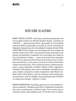 143 
NOTA SOBRE AS AUTORAS 
MARY GARCIA CASTRO. Socióloga, professora/pesquisadora da 
Universidade Católica de Salvador/Instituto família, consultora da 
UNESCO — Representação Brasil, aposentada da Universidade 
Federal da Bahia; pesquisadora associada ao Centro de Estudos de 
Migrações Internacionais da Universidade de Campinas (bolsa CNPq/ 
FINEP-PRO-NEX); Doutora em Sociologia pela Universidade da 
Flórida, Gainesville (1989), com pesquisa de pós-doutorado como 
bolsista da Rockfeller Foundation na Universidade da Cidade de 
Nova York/Hunter College — Centro de Estudos Porto-riquenhos 
(1993/94). Co-autora com Elsa Chaney do livro Muchachas no More, 
Household Workers in Latin America and the Caribbean (Nova York: 
Temple University Press, 1991); autora de diversos cadernos de pes-quisa 
e artigos publicados no Brasil, Estados Unidos, Inglaterra e 
Colômbia, sobre gênero, raça e classe; identidade e produção de su-jeitos; 
mulher e migrações; estudos comparativos entre Brasil e Es-tados 
Unidos sobre gênero e raça em sindicatos e entre autoras lati-no- 
americanas, além de trabalhos atuais publicados pela UNESCO 
no campo de juventudes, violência e cultura. 
MIRIAM ABRAMOVAY. Socióloga, professora na Universidade Ca-tólica 
em Brasília. Trabalhou para ONGs e Organismos Internacio-nais 
como consultora para a América Latina. Viveu muitos anos na 
América Central, onde trabalhou com a FLACSO como Coordena- 
 