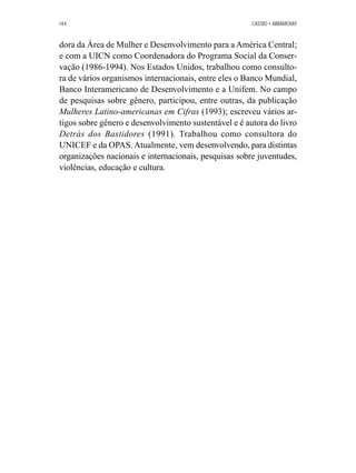 144 CASTRO • ABRAMOVAY 
dora da Área de Mulher e Desenvolvimento para a América Central; 
e com a UICN como Coordenadora do Programa Social da Conser-vação 
(1986-1994). Nos Estados Unidos, trabalhou como consulto-ra 
de vários organismos internacionais, entre eles o Banco Mundial, 
Banco Interamericano de Desenvolvimento e a Unifem. No campo 
de pesquisas sobre gênero, participou, entre outras, da publicação 
Mulheres Latino-americanas em Cifras (1993); escreveu vários ar-tigos 
sobre gênero e desenvolvimento sustentável e é autora do livro 
Detrás dos Bastidores (1991). Trabalhou como consultora do 
UNICEF e da OPAS. Atualmente, vem desenvolvendo, para distintas 
organizações nacionais e internacionais, pesquisas sobre juventudes, 
violências, educação e cultura. 
