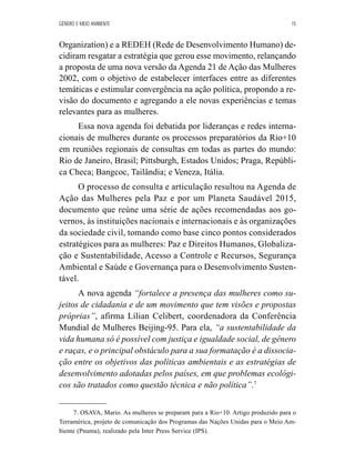 GÊNERO E MEIO AMBIENTE 15 
Organization) e a REDEH (Rede de Desenvolvimento Humano) de-cidiram 
resgatar a estratégia que gerou esse movimento, relançando 
a proposta de uma nova versão da Agenda 21 de Ação das Mulheres 
2002, com o objetivo de estabelecer interfaces entre as diferentes 
temáticas e estimular convergência na ação política, propondo a re-visão 
do documento e agregando a ele novas experiências e temas 
relevantes para as mulheres. 
Essa nova agenda foi debatida por lideranças e redes interna-cionais 
de mulheres durante os processos preparatórios da Rio+10 
em reuniões regionais de consultas em todas as partes do mundo: 
Rio de Janeiro, Brasil; Pittsburgh, Estados Unidos; Praga, Repúbli-ca 
Checa; Bangcoc, Tailândia; e Veneza, Itália. 
O processo de consulta e articulação resultou na Agenda de 
Ação das Mulheres pela Paz e por um Planeta Saudável 2015, 
documento que reúne uma série de ações recomendadas aos go-vernos, 
às instituições nacionais e internacionais e às organizações 
da sociedade civil, tomando como base cinco pontos considerados 
estratégicos para as mulheres: Paz e Direitos Humanos, Globaliza-ção 
e Sustentabilidade, Acesso a Controle e Recursos, Segurança 
Ambiental e Saúde e Governança para o Desenvolvimento Susten-tável. 
A nova agenda “fortalece a presença das mulheres como su-jeitos 
de cidadania e de um movimento que tem visões e propostas 
próprias”, afirma Lílian Celibert, coordenadora da Conferência 
Mundial de Mulheres Beijing-95. Para ela, “a sustentabilidade da 
vida humana só é possível com justiça e igualdade social, de gênero 
e raças, e o principal obstáculo para a sua formatação é a dissocia-ção 
entre os objetivos das políticas ambientais e as estratégias de 
desenvolvimento adotadas pelos países, em que problemas ecológi-cos 
são tratados como questão técnica e não política”.7 
7. OSAVA, Mario. As mulheres se preparam para a Rio+10. Artigo produzido para o 
Terramérica, projeto de comunicação dos Programas das Nações Unidas para o Meio Am-biente 
(Pnuma), realizado pela Inter Press Service (IPS). 
 