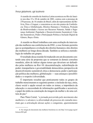 16 CASTRO • ABRAMOVAY 
Pensar globalmente, agir localmente 
A reunião de consulta da América Latina aconteceu no Rio de Janei-ro 
nos dias 19 e 20 de outubro de 2001, contou com a presença de 
270 pessoas, de 16 estados do Brasil, além de representantes da Bo-lívia, 
Peru e Uruguai, e concentrou-se em oito pontos da Conferên-cia: 
Ética e Globalização, Direitos Humanos e Violência, Proteção 
da Biodiversidade e Acesso aos Recursos Naturais, Saúde e Segu-rança 
Ambiental, População e Desenvolvimento Sustentável, Cida-des 
Sustentáveis, Poder e Participação Política e Inclusão Digital de 
Gênero, Raça e Etnia. 
A reunião no Brasil trabalhou com uma avaliação da interven-ção 
das mulheres nas conferências da ONU, e esse formato permitiu 
que se acompanhasse a evolução dos direitos humanos e dos direitos 
das mulheres ao longo dessa década. Também se utilizou a metodo-logia 
do trabalho em grupos. 
O resultado dessa reunião foi traduzido em um documento con-tendo 
uma série de propostas que se somaram às demais consultas 
mundiais, além de indicar alguns temas que deveriam ser defendi-dos 
pelas mulheres na Rio+10: descentralização, redistribuição do 
poder; transparência e governabilidade democrática; perspectiva de 
desenvolvimento sustentável; ética e democracia; poder e participa-ção 
política das mulheres; globalização — suas ameaças e possibili-dades 
e o respeito à diversidade. 
É importante ressaltar que praticamente todos os grupos de 
trabalho mencionaram os seguintes pontos: a inclusão de raça, etnia, 
classe social e opção sexual em todos os temas; a importância da 
educação e a necessidade de informações qualificadas e acessíveis; 
o papel da mídia na construção da imagem da mulher e de uma cul-tura 
de paz.8 
Para Thais Corral, “a jornada percorrida pelo movimento das 
mulheres e o alcance e a diversidade do processo de consulta mos-tram 
que a articulação dessas ações e conquistas, aparentemente 
8. Ver íntegra do documento das mulheres brasileiras no site http://www.pagu.org.br/ 
leituras/005.pdf. 
 