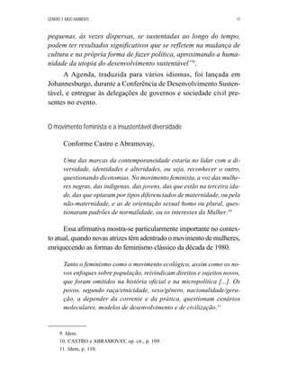GÊNERO E MEIO AMBIENTE 17 
pequenas, às vezes dispersas, se sustentadas ao longo do tempo, 
podem ter resultados significativos que se refletem na mudança de 
cultura e na própria forma de fazer política, aproximando a huma-nidade 
da utopia do desenvolvimento sustentável”9. 
A Agenda, traduzida para vários idiomas, foi lançada em 
Johannesburgo, durante a Conferência de Desenvolvimento Susten-tável, 
e entregue às delegações de governos e sociedade civil pre-sentes 
no evento. 
O movimento feminista e a insustentável diversidade 
Conforme Castro e Abramovay, 
Uma das marcas da contemporaneidade estaria no lidar com a di-versidade, 
identidades e alteridades, ou seja, reconhecer o outro, 
questionando dicotomias. No movimento feminista, a voz das mulhe-res 
negras, das indígenas, das jovens, das que estão na terceira ida-de, 
das que optaram por tipos diferenciados de maternidade, ou pela 
não-maternidade, e as de orientação sexual homo ou plural, ques-tionaram 
padrões de normalidade, ou os interesses da Mulher.10 
Essa afirmativa mostra-se particularmente importante no contex-to 
atual, quando novas atrizes têm adentrado o movimento de mulheres, 
enriquecendo as formas do feminismo clássico da década de 1980. 
Tanto o feminismo como o movimento ecológico, assim como os no-vos 
enfoques sobre população, reivindicam direitos e sujeitos novos, 
que foram omitidos na história oficial e na micropolítica [...]. Os 
povos, segundo raça/etnicidade, sexo/gênero, nacionalidade/gera-ção, 
a depender da corrente e da prática, questionam cenários 
moleculares, modelos de desenvolvimento e de civilização.11 
9. Idem. 
10. CASTRO e ABRAMOVAY, op. cit., p. 109. 
11. Idem, p. 110. 
 