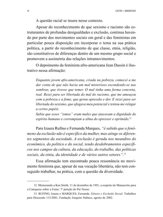 18 CASTRO • ABRAMOVAY 
A questão racial se insere nesse contexto. 
Apesar do reconhecimento de que sexismo e racismo são es-truturantes 
de profundas desigualdades e exclusão, continua haven-do 
por parte dos movimentos sociais em geral e das feministas em 
particular pouca disposição em incorporar o tema na sua prática 
política, a partir do reconhecimento de que classe, etnia, religião, 
são constitutivos de diferenças dentro de um mesmo grupo social e 
promovem a assimetria das relações intramovimentos. 
O depoimento da feminista afro-americana Jean Dassin é ilus-trativo 
nessa afirmação: 
Enquanto jovem afro-americana, criada na pobreza, comecei a me 
dar conta de que não havia um mal misterioso escondendo-se nas 
sombras, que tivesse que temer. O mal tinha uma forma concreta, 
real. Rezei para ser libertada do mal do racismo, que me ameaçou 
com a pobreza e a fome, que gerou opressão e dor. E rezei para ser 
libertada do sexismo, que afogava meu potencial e tentou me relegar 
a certos papéis. 
Sabia que esses “ismos” eram males que atacavam a dignidade do 
espírito humano e corrompiam a alma do opressor e oprimido.12 
Para Izaura Rufino e Fernanda Marques, “é sabido que o fenô-meno 
da exclusão não é específico da mulher, mas atinge os diferen-tes 
segmentos da sociedade. A exclusão é gerada nos meandros do 
econômico, do político e do social, tendo desdobramentos específi-cos 
nos campos da cultura, da educação, do trabalho, das políticas 
sociais, da etnia, da identidade e de vários outros setores”.13 
Essa afirmação tem encontrado pouca ressonância no movi-mento 
feminista que, apesar de sua vocação libertária, não tem con-seguido 
trabalhar, na prática, com a questão da diversidade. 
12. Memorando a Ken Smith, 11 de dezembro de 1991, a respeito do Manuscrito para 
a Catequese sobre a Fome; 7a petição do Pai Nosso. 
13. RUFINO, Izaura e MARQUES, Fernanda. Gênero e Exclusão Social. Trabalhos 
para Discussão 113/2001, Fundação Joaquim Nabuco, agosto de 2002. 
 