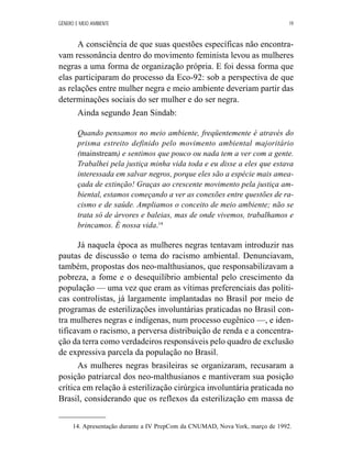 GÊNERO E MEIO AMBIENTE 19 
A consciência de que suas questões específicas não encontra-vam 
ressonância dentro do movimento feminista levou as mulheres 
negras a uma forma de organização própria. E foi dessa forma que 
elas participaram do processo da Eco-92: sob a perspectiva de que 
as relações entre mulher negra e meio ambiente deveriam partir das 
determinações sociais do ser mulher e do ser negra. 
Ainda segundo Jean Sindab: 
Quando pensamos no meio ambiente, freqüentemente é através do 
prisma estreito definido pelo movimento ambiental majoritário 
(mainstream) e sentimos que pouco ou nada tem a ver com a gente. 
Trabalhei pela justiça minha vida toda e eu disse a eles que estava 
interessada em salvar negros, porque eles são a espécie mais amea-çada 
de extinção! Graças ao crescente movimento pela justiça am-biental, 
estamos começando a ver as conexões entre questões de ra-cismo 
e de saúde. Ampliamos o conceito de meio ambiente; não se 
trata só de árvores e baleias, mas de onde vivemos, trabalhamos e 
brincamos. É nossa vida.14 
Já naquela época as mulheres negras tentavam introduzir nas 
pautas de discussão o tema do racismo ambiental. Denunciavam, 
também, propostas dos neo-malthusianos, que responsabilizavam a 
pobreza, a fome e o desequilíbrio ambiental pelo crescimento da 
população — uma vez que eram as vítimas preferenciais das políti-cas 
controlistas, já largamente implantadas no Brasil por meio de 
programas de esterilizações involuntárias praticadas no Brasil con-tra 
mulheres negras e indígenas, num processo eugênico —, e iden-tificavam 
o racismo, a perversa distribuição de renda e a concentra-ção 
da terra como verdadeiros responsáveis pelo quadro de exclusão 
de expressiva parcela da população no Brasil. 
As mulheres negras brasileiras se organizaram, recusaram a 
posição patriarcal dos neo-malthusianos e mantiveram sua posição 
crítica em relação à esterilização cirúrgica involuntária praticada no 
Brasil, considerando que os reflexos da esterilização em massa de 
14. Apresentação durante a IV PrepCom da CNUMAD, Nova York, março de 1992. 
 