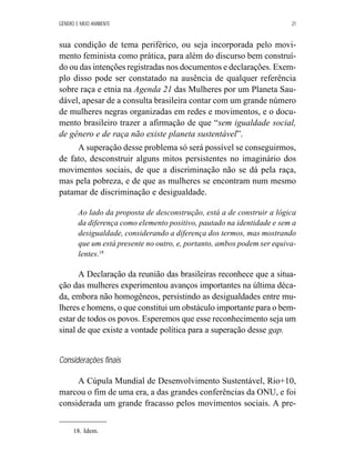 GÊNERO E MEIO AMBIENTE 21 
sua condição de tema periférico, ou seja incorporada pelo movi-mento 
feminista como prática, para além do discurso bem construí-do 
ou das intenções registradas nos documentos e declarações. Exem-plo 
disso pode ser constatado na ausência de qualquer referência 
sobre raça e etnia na Agenda 21 das Mulheres por um Planeta Sau-dável, 
apesar de a consulta brasileira contar com um grande número 
de mulheres negras organizadas em redes e movimentos, e o docu-mento 
brasileiro trazer a afirmação de que “sem igualdade social, 
de gênero e de raça não existe planeta sustentável”. 
A superação desse problema só será possível se conseguirmos, 
de fato, desconstruir alguns mitos persistentes no imaginário dos 
movimentos sociais, de que a discriminação não se dá pela raça, 
mas pela pobreza, e de que as mulheres se encontram num mesmo 
patamar de discriminação e desigualdade. 
Ao lado da proposta de desconstrução, está a de construir a lógica 
da diferença como elemento positivo, pautado na identidade e sem a 
desigualdade, considerando a diferença dos termos, mas mostrando 
que um está presente no outro, e, portanto, ambos podem ser equiva-lentes. 
18 
A Declaração da reunião das brasileiras reconhece que a situa-ção 
das mulheres experimentou avanços importantes na última déca-da, 
embora não homogêneos, persistindo as desigualdades entre mu-lheres 
e homens, o que constitui um obstáculo importante para o bem-estar 
de todos os povos. Esperemos que esse reconhecimento seja um 
sinal de que existe a vontade política para a superação desse gap. 
Considerações finais 
A Cúpula Mundial de Desenvolvimento Sustentável, Rio+10, 
marcou o fim de uma era, a das grandes conferências da ONU, e foi 
considerada um grande fracasso pelos movimentos sociais. A pre- 
18. Idem. 
 