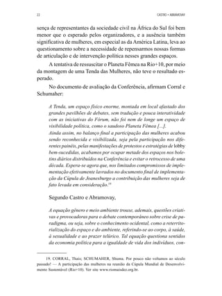 22 CASTRO • ABRAMOVAY 
sença de representantes da sociedade civil na África do Sul foi bem 
menor que o esperado pelos organizadores, e a ausência também 
significativa de mulheres, em especial as da América Latina, leva ao 
questionamento sobre a necessidade de repensarmos nossas formas 
de articulação e de intervenção política nesses grandes espaços. 
A tentativa de ressuscitar o Planeta Fêmea na Rio+10, por meio 
da montagem de uma Tenda das Mulheres, não teve o resultado es-perado. 
No documento de avaliação da Conferência, afirmam Corral e 
Schumaher: 
A Tenda, um espaço físico enorme, montada em local afastado dos 
grandes pavilhões de debates, sem tradução e pouca interatividade 
com as iniciativas do Fórum, não foi nem de longe um espaço de 
visibilidade política, como o saudoso Planeta Fêmea [...]. 
Ainda assim, no balanço final a participação das mulheres acabou 
sendo reconhecida e visibilizada, seja pela participação nos dife-rentes 
painéis, pelas manifestações de protestos e estratégias de lobby 
bem-sucedidas, acabamos por ocupar metade dos espaços nos bole-tins 
diários distribuídos na Conferência e evitar o retrocesso de uma 
década. Espera-se agora que, nos limitados compromissos de imple-mentação 
efetivamente lavrados no documento final de implementa-ção 
da Cúpula de Joanesburgo a contribuição das mulheres seja de 
fato levada em consideração.19 
Segundo Castro e Abramovay, 
A equação gênero e meio ambiente trouxe, ademais, questões criati-vas 
e provocadoras para o debate contemporâneo sobre crise de pa-radigma, 
ou seja, sobre o conhecimento ocidental, como a reterrito-rialização 
do espaço e do ambiente, referindo-se ao corpo, à saúde, 
à sexualidade e ao prazer telúrico. Tal equação questiona sentidos 
da economia política para a igualdade de vida dos indivíduos, con- 
19. CORRAL, Thais; SCHUMAHER, Shuma. Por pouco não voltamos ao século 
passado! — A participação das mulheres na reunião da Cúpula Mundial de Desenvolvi-mento 
Sustentável (Rio+10). Ver site www.riomaisdez.org.br. 
 