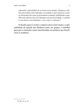 GÊNERO E MEIO AMBIENTE 23 
siderando a pluralidade de ser/estar nesse mundo, ultrapassa céle-bres 
dicotomias entre indivíduo e sociedade e entre natureza e cultu-ra, 
dicotomias tão caras ao pensamento ocidental, defendendo o equi-líbrio 
dos direitos dos seres humanos em sua diversidade, e o direito 
à casa desses seres humanos, o seu corpo e o planeta.20 
O desafio agora é avaliar o impacto dessa intervenção e a apli-cabilidade 
da Agenda das Mulheres junto aos grupos, e trabalhar 
para que as intenções sejam transformadas em políticas que benefi-ciem 
as mulheres. 
20. Op. cit., p. 38. 
 