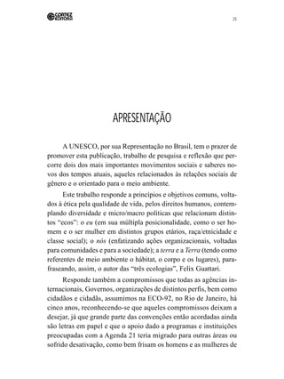 25 
APRESENTAÇÃO 
A UNESCO, por sua Representação no Brasil, tem o prazer de 
promover esta publicação, trabalho de pesquisa e reflexão que per-corre 
dois dos mais importantes movimentos sociais e saberes no-vos 
dos tempos atuais, aqueles relacionados às relações sociais de 
gênero e o orientado para o meio ambiente. 
Este trabalho responde a princípios e objetivos comuns, volta-dos 
à ética pela qualidade de vida, pelos direitos humanos, contem-plando 
diversidade e micro/macro políticas que relacionam distin-tos 
“ecos”: o eu (em sua múltipla posicionalidade, como o ser ho-mem 
e o ser mulher em distintos grupos etários, raça/etnicidade e 
classe social); o nós (enfatizando ações organizacionais, voltadas 
para comunidades e para a sociedade); a terra e a Terra (tendo como 
referentes de meio ambiente o hábitat, o corpo e os lugares), para-fraseando, 
assim, o autor das “três ecologias”, Felix Guattari. 
Responde também a compromissos que todas as agências in-ternacionais, 
Governos, organizações de distintos perfis, bem como 
cidadãos e cidadãs, assumimos na ECO-92, no Rio de Janeiro, há 
cinco anos, reconhecendo-se que aqueles compromissos deixam a 
desejar, já que grande parte das convenções então acordadas ainda 
são letras em papel e que o apoio dado a programas e instituições 
preocupadas com a Agenda 21 teria migrado para outras áreas ou 
sofrido desativação, como bem frisam os homens e as mulheres de 
 