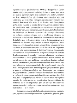 26 CASTRO • ABRAMOVAY 
organizações não-governamentais (ONGs) e do aparato de Gover-no 
que colaboram para este trabalho. De fato, é ainda uma inten-ção 
que se legitimem ações e se sedimente uma cultura, uma for-ma 
de ser não predatória, não violenta, não consumista, sem into-lerâncias 
e que se alinhe a princípios de um desenvolvimento sus-tentável. 
Por outro lado, ainda é um desafio, mais intenção que 
gesto, como sugerem as autoras deste livro, contar com movimen-tos 
sensíveis ao outro, que entrelacem cuidados com a qualidade 
de vida da Terra, dos mananciais, das florestas, do hábitat urbano, 
dos indivíduos em distintos lugares sociais, em especial daqueles 
em exclusão, como os pobres e com os conflitos de interesses en-tre 
homens e mulheres no doméstico, ou com as divisões sexuais 
de trabalho e de poder, assim como com as desigualdades entre as 
mulheres em distintas organizações e esferas no público. Nessa 
linha, por outro lado, alerta-se para a importância em combinar sen-sibilidade 
para com a diversidade e cuidar dos riscos das fragmenta-ções, 
ou seja, a complexidade de delimitar blocos e alianças entre 
conhecimentos e organizações que advogam no campo das relações 
de gênero, de raça, de geração — como as voltadas para as crianças 
e adolescentes — ou no que se convencionou indicar como de de-senvolvimento, 
do meio ambiente e da ecologia. Em tais conheci-mentos 
e movimentos, há que simultaneamente re-encaixar dois tem-pos, 
voltando-se para as necessidades das gerações atuais e também 
para a herança que estamos deixando para as gerações futuras quan-to 
ao meio ambiente econômico, quer do ponto de vista conserva-dor, 
quer do liberal. Contudo, com este trabalho sobre meio ambien-te 
e gênero da contemporaneidade brasileira, os registros são múlti-plos, 
pois nossa preocupação era que se fosse além da indicação do 
trabalho das mulheres em tais organizações, das necessidades das 
mulheres, ou de sua importância para um enfoque de desenvolvi-mento 
sustentável, sobrecarregando as mulheres com mais uma 
maternidade — a do futuro. 
Destacamos que, neste trabalho, atendendo às nossas preocupa-ções, 
apresenta-se um mapeamento de experiências, projetos, pers- 
 
