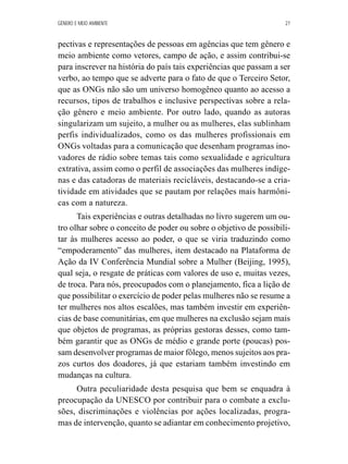 GÊNERO E MEIO AMBIENTE 27 
pectivas e representações de pessoas em agências que tem gênero e 
meio ambiente como vetores, campo de ação, e assim contribui-se 
para inscrever na história do país tais experiências que passam a ser 
verbo, ao tempo que se adverte para o fato de que o Terceiro Setor, 
que as ONGs não são um universo homogêneo quanto ao acesso a 
recursos, tipos de trabalhos e inclusive perspectivas sobre a rela-ção 
gênero e meio ambiente. Por outro lado, quando as autoras 
singularizam um sujeito, a mulher ou as mulheres, elas sublinham 
perfis individualizados, como os das mulheres profissionais em 
ONGs voltadas para a comunicação que desenham programas ino-vadores 
de rádio sobre temas tais como sexualidade e agricultura 
extrativa, assim como o perfil de associações das mulheres indíge-nas 
e das catadoras de materiais recicláveis, destacando-se a cria-tividade 
em atividades que se pautam por relações mais harmôni-cas 
com a natureza. 
Tais experiências e outras detalhadas no livro sugerem um ou-tro 
olhar sobre o conceito de poder ou sobre o objetivo de possibili-tar 
às mulheres acesso ao poder, o que se viria traduzindo como 
“empoderamento” das mulheres, item destacado na Plataforma de 
Ação da IV Conferência Mundial sobre a Mulher (Beijing, 1995), 
qual seja, o resgate de práticas com valores de uso e, muitas vezes, 
de troca. Para nós, preocupados com o planejamento, fica a lição de 
que possibilitar o exercício de poder pelas mulheres não se resume a 
ter mulheres nos altos escalões, mas também investir em experiên-cias 
de base comunitárias, em que mulheres na exclusão sejam mais 
que objetos de programas, as próprias gestoras desses, como tam-bém 
garantir que as ONGs de médio e grande porte (poucas) pos-sam 
desenvolver programas de maior fôlego, menos sujeitos aos pra-zos 
curtos dos doadores, já que estariam também investindo em 
mudanças na cultura. 
Outra peculiaridade desta pesquisa que bem se enquadra à 
preocupação da UNESCO por contribuir para o combate a exclu-sões, 
discriminações e violências por ações localizadas, progra-mas 
de intervenção, quanto se adiantar em conhecimento projetivo, 
 