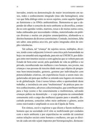 28 CASTRO • ABRAMOVAY 
inovador, estaria na demonstração do maior investimento em ne-xos, 
redes e conhecimento integrado (mas não homogêneo), uma 
vez que falta diálogo entre os novos sujeitos, como aqueles ligados 
ao feminismo e às ONGs ambientalistas. Demonstra-se que a de-pender 
do olhar o conceito de meio ambiente se diversifica, contan-do- 
se com agendas verdes, marrons, roxas e de muitas outras cores, 
todas embasadas por necessidades válidas, materializadas em práti-cas 
diversas e muitas em projetos emancipatórios, alinhando-se a 
direitos humanos de diversos constituintes. Contudo, insistimos, falta 
um saber, uma prática arco-íris, por ações integradas além de sim-ples 
tolerâncias. 
Tal cultura, tal “criança” de sujeitos novos, múltiplos, diver-sos, 
tendo como subjacente leitmotiv uma ética pela humanidade no 
hoje e no amanhã será engendrada, para nós na UNESCO, por diálo-gos 
entre movimentos sociais e com agências que se voltem para um 
Estado de bem-estar social, pela qualidade de vida no público e no 
privado, reconhecendo nas mulheres e nos homens, nos jovens, nas 
crianças e nas pessoas de terceira idade mais que objetos de progra-mas 
bem-intencionados, gestores, gestoras por individuações com 
potencialidades criativas, em experiências locais a serem mais sin-gularizadas 
até para que melhor se entenda seus lugares em momen-to 
de globalização. Esta é nossa leitura sobre a oportunidade deste 
trabalho, a insistência em uma “multimistura” de práticas para ou-tros 
conhecimentos, adversos a discriminações, que contribuam tanto 
para o hoje (como o faz concretamente a multimistura, salvando 
crianças pobres na desnutrição — e cujo programa na comunidade 
comumente está a cargo das mulheres) quanto para o amanhã, dis-cutindo 
posturas, conceitos sobre meio ambiente e gênero, assim 
como reavivando e ampliando os ecos da Cúpula da Terra. 
Em síntese, ouvir e registrar o que dizem e fazem mulheres e 
homens que na sociedade civil vêm se mobilizando por cuidados 
com o meio ambiente e por experiências no sentido de construir 
outras relações sociais entre homens e mulheres, em que os direi-tos 
de cada um não sejam impostos por hierarquizações, destacan- 
 