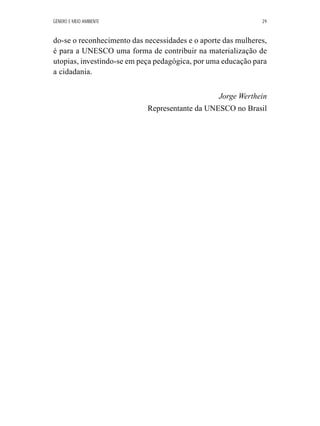 GÊNERO E MEIO AMBIENTE 29 
do-se o reconhecimento das necessidades e o aporte das mulheres, 
é para a UNESCO uma forma de contribuir na materialização de 
utopias, investindo-se em peça pedagógica, por uma educação para 
a cidadania. 
Jorge Werthein 
Representante da UNESCO no Brasil 
 