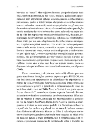 32 CASTRO • ABRAMOVAY 
barreiras ao “verde”. Mas objetivos latentes, que pedem lentes mais 
finas, também podem ser, se não vistos, intuídos, quais sejam a preo-cupação 
com ultrapassar saberes essencializados, conhecimentos 
particulares, guetos e intolerâncias, chegando-se a conhecimentos 
transversalizados, como meio ambiente-população, em gênero, ain-da 
uma intenção de vir-a-ser. Ao se afastar o debate sobre população 
e meio ambiente de vieses neomalthusianos, referindo-se à qualida-de 
de vida das populações em sua diversidade social, diálogos, co-municação 
positiva tornam-se possíveis. Estimula-se, com trabalhos 
desse porte, por sua vez, a legitimação de conhecimentos emergen-tes, 
resgatando sujeitos, cenários, ecos sem ecos em tempos próxi-mos 
e ainda, nestes tempos, em muitos espaços, ou seja, com mu-lheres 
e homens em terras, corpos e casas singulares e conhecimen-tos 
em “gesta-ação”, como os agenciados em organizações governa-mentais, 
não-governamentais, por movimentos sociais e grupos de 
base e comunitários, por práticas em processos, muitas que por difi-culdades 
várias vêm e vão, sem ficar na história escrita, como as 
desenvolvidas por mulheres em comunidades remotas, em algumas 
ONGs. 
Como consultoras, enfrentamos muitas dificuldades para em 
gesto transformar intenções como as expressas pela UNESCO, em 
sua insistência na apresentação da diversidade de experiências e 
pontos de vista, propiciando futuros diálogos entre áreas como as de 
meio ambiente e gênero e garantindo a representação de vozes na 
sociedade civil, como as ONGs. Mas, se “a vida é um gesto, que se 
faz ou não se faz”, como bem observa o poeta Fernando Pessoa, 
assumimos o desafio e acreditamos que bem superamos dificulda-des 
de recursos e tempo, ainda que nos restringíssemos a contatos 
no Rio de Janeiro, São Paulo, Bahia, Porto Alegre e Brasília e amar-guemos 
a tristeza de não termos podido ir a Tocantins conhecer a 
experiência das mulheres quebradeiras de coco de babaçu, como a 
dona Raimunda (Raimunda Gomes da Silva é referida por muitos 
entrevistados por agenciar experiência bem-sucedida ao nível local 
na equação gênero e meio ambiente, uso e comercialização de re-cursos, 
e promover mudanças de mentalidade sobre o trabalho da 
 