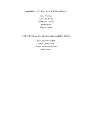 CONSELHO EDITORIAL DA UNESCO NO BRASIL 
Jorge Werthein 
Cecilia Braslavsky 
Juan Carlos Tedesco 
Adama Ouane 
Célio da Cunha 
COMITÊ PARA A ÁREA DE DESENVOLVIMENTO SOCIAL 
Julio Jacobo Waiselfisz 
Carlos Alberto Vieira 
Marlova Jovchelovitch Noleto 
Edna Roland 
 