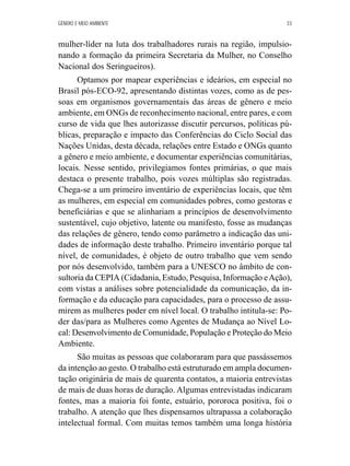 GÊNERO E MEIO AMBIENTE 33 
mulher-líder na luta dos trabalhadores rurais na região, impulsio-nando 
a formação da primeira Secretaria da Mulher, no Conselho 
Nacional dos Seringueiros). 
Optamos por mapear experiências e ideários, em especial no 
Brasil pós-ECO-92, apresentando distintas vozes, como as de pes-soas 
em organismos governamentais das áreas de gênero e meio 
ambiente, em ONGs de reconhecimento nacional, entre pares, e com 
curso de vida que lhes autorizasse discutir percursos, políticas pú-blicas, 
preparação e impacto das Conferências do Ciclo Social das 
Nações Unidas, desta década, relações entre Estado e ONGs quanto 
a gênero e meio ambiente, e documentar experiências comunitárias, 
locais. Nesse sentido, privilegiamos fontes primárias, o que mais 
destaca o presente trabalho, pois vozes múltiplas são registradas. 
Chega-se a um primeiro inventário de experiências locais, que têm 
as mulheres, em especial em comunidades pobres, como gestoras e 
beneficiárias e que se alinhariam a princípios de desenvolvimento 
sustentável, cujo objetivo, latente ou manifesto, fosse as mudanças 
das relações de gênero, tendo como parâmetro a indicação das uni-dades 
de informação deste trabalho. Primeiro inventário porque tal 
nível, de comunidades, é objeto de outro trabalho que vem sendo 
por nós desenvolvido, também para a UNESCO no âmbito de con-sultoria 
da CEPIA (Cidadania, Estudo, Pesquisa, Informação e Ação), 
com vistas a análises sobre potencialidade da comunicação, da in-formação 
e da educação para capacidades, para o processo de assu-mirem 
as mulheres poder em nível local. O trabalho intitula-se: Po-der 
das/para as Mulheres como Agentes de Mudança ao Nível Lo-cal: 
Desenvolvimento de Comunidade, População e Proteção do Meio 
Ambiente. 
São muitas as pessoas que colaboraram para que passássemos 
da intenção ao gesto. O trabalho está estruturado em ampla documen-tação 
originária de mais de quarenta contatos, a maioria entrevistas 
de mais de duas horas de duração. Algumas entrevistadas indicaram 
fontes, mas a maioria foi fonte, estuário, pororoca positiva, foi o 
trabalho. A atenção que lhes dispensamos ultrapassa a colaboração 
intelectual formal. Com muitas temos também uma longa história 
 
