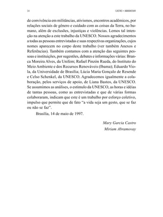 34 CASTRO • ABRAMOVAY 
de convivência em militâncias, ativismos, encontros acadêmicos, por 
relações sociais de gênero e cuidado com as coisas da Terra, no hu-mano, 
além de exclusões, injustiças e violências. Lemos tal inten-ção 
na atenção a este trabalho da UNESCO. Nossos agradecimentos 
a todas as pessoas entrevistadas e suas respectivas organizações, cujos 
nomes aparecem no corpo deste trabalho (ver também Anexos e 
Referências). Também contamos com a atenção das seguintes pes-soas 
e instituições, por sugestões, debates e informações várias: Bran-ca 
Moreira Alves, da Unifem; Rafael Pinzón Rueda, do Instituto do 
Meio Ambiente e dos Recursos Renováveis (Ibama); Eduardo Vio-la, 
da Universidade de Brasília; Lúcia Maria Gonçalo de Resende 
e Celso Schenkel, da UNESCO. Agradecemos igualmente a cola-boração, 
pelos serviços de apoio, de Liana Bastos, da UNESCO. 
Se assumimos as análises, o estímulo da UNESCO, as horas e idéias 
de tantas pessoas, como as entrevistadas e que de várias formas 
colaboraram, indicam que este é um trabalho por esforço coletivo, 
impulso que permite que de fato “a vida seja um gesto, que se faz 
ou não se faz”. 
Brasília, 14 de maio de 1997. 
Mary Garcia Castro 
Miriam Abramovay 
 