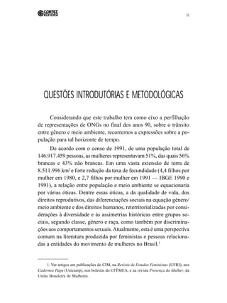 35 
QUESTÕES INTRODUTÓRIAS E METODOLÓGICAS 
Considerando que este trabalho tem como eixo a perfilhação 
de representações de ONGs no final dos anos 90, sobre o trânsito 
entre gênero e meio ambiente, recorremos a expressões sobre a po-pulação 
para tal horizonte de tempo. 
De acordo com o censo de 1991, de uma população total de 
146.917.459 pessoas, as mulheres representavam 51%, das quais 56% 
brancas e 43% não brancas. Em uma vasta extensão de terra de 
8.511.996 km2 e forte redução da taxa de fecundidade (4,4 filhos por 
mulher em 1980, e 2,7 filhos por mulher em 1991 — IBGE 1990 e 
1991), a relação entre população e meio ambiente se equacionaria 
por várias óticas. Dentre essas óticas, a da qualidade de vida, dos 
direitos reprodutivos, das diferenciações sociais na equação gênero/ 
meio ambiente e dos direitos humanos, reterritorializadas por consi-derações 
à diversidade e às assimetrias históricas entre grupos so-ciais, 
segundo classe, gênero e raça, como também por discrimina-ções 
aos comportamentos sexuais. Atualmente, esta é uma perspectiva 
comum na literatura produzida por feministas e pessoas relaciona-das 
a entidades do movimento de mulheres no Brasil.1 
1. Ver artigos em publicações do CIM, na Revista de Estudos Feministas (UFRJ), nos 
Cadernos Pagu (Unicamp), nos boletins do CFÊMEA, e na revista Presença da Mulher, da 
União Brasileira de Mulheres. 
 
