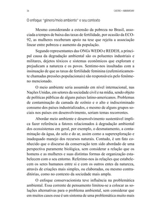 36 CASTRO • ABRAMOVAY 
O enfoque “gênero/meio ambiente” e seu contexto 
Mesmo considerando a extensão da pobreza no Brasil, asso-ciada 
a tempos de baixa das taxas de fertilidade, por ocasião da ECO- 
92, as mulheres receberam apoio na tese que rejeita a associação 
linear entre pobreza e aumento da população. 
Segundo representantes das ONGs WEDO e REDEH, a princi-pal 
causa da degradação ambiental são os poluentes industriais e 
militares, dejetos tóxicos e sistemas econômicos que exploram e 
prejudicam a natureza e os povos. Sentimo-nos insultadas com a 
insinuação de que as taxas de fertilidade feminina (eufemisticamen-te 
chamadas pressões populacionais) são responsáveis pelo fenôme-no 
mencionado. 
O meio ambiente seria assumido em nível internacional, nas 
Nações Unidas, em setores da sociedade civil e na mídia, sendo objeto 
de políticas públicas de alguns países latino-americanos. Problemas 
de contaminação da camada de ozônio e o alto e indiscriminado 
consumo dos países industrializados, e mesmo de alguns grupos so-ciais 
nos países em desenvolvimento, seriam temas recorrentes. 
Abordar meio ambiente e desenvolvimento sustentável impli-ca 
fazer referência a fatores relacionados à degradação ambiental 
dos ecossistemas em geral, por exemplo, o desmatamento, a conta-minação 
da água, do solo e do ar, assim como a superexploração e 
inadequado manejo dos recursos naturais. Contudo, é um fato co-nhecido 
que o discurso da conservação tem sido abordado de uma 
perspectiva puramente biológica, sem considerar a relação que os 
homens e as mulheres e suas distintas formas de organização esta-belecem 
com o seu entorno. Referimo-nos às relações que estabele-cem 
os seres humanos entre si e com os outros entes da natureza, 
através de criações mais simples, ou elaboradas, ou mesmo contra-ditórias, 
como no contexto da sociedade mais ampla. 
O enfoque conservacionista teve influência na problemática 
ambiental. Essa corrente de pensamento limitou-se a colocar as so-luções 
alternativas para o problema ambiental, sem considerar que 
em muitos casos esse é um sintoma de uma problemática muito mais 
 