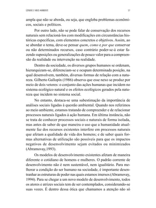 GÊNERO E MEIO AMBIENTE 37 
ampla que não se aborda, ou seja, que engloba problemas econômi-cos, 
sociais e políticos. 
Por outro lado, não se pode falar de conservação dos recursos 
naturais sem relacioná-los com modificações em circunstâncias his-tóricas 
específicas, com elementos concretos e objetivos. Assim, ao 
se abordar o tema, deve-se pensar quem, como e por que conservar 
ou não determinados recursos, caso contrário poder-se-á estar fa-zendo 
suposições ou generalizações de pouco valor para a compreen-são 
da realidade ou intervenção na realidade. 
Dentro da sociedade, os diversos grupos humanos se ordenam, 
hierarquizam-se, diferenciam-se e ocupam determinada posição, na 
qual desenvolvem, também, diversas formas de relação com a natu-reza. 
Gilberto Gallopín (1986) observa que esse nexo se produz por 
meio de dois vetores: o conjunto das ações humanas que incidem no 
sistema ecológico natural e os efeitos ecológicos gerados pela natu-reza 
que incidem no sistema social. 
No entanto, destaca-se uma subestimação da importância de 
análises sociais ligadas à questão ambiental. Quando nos referimos 
ao meio ambiente, estamos tratando de compreender e de relacionar 
processos naturais ligados à ação humana. Em última instância, não 
se trata de conhecer processos sociais e naturais de forma isolada, 
mas antes de saber de que maneira o uso que a humanidade atual-mente 
faz dos recursos existentes interfere em processos naturais 
que afetam a qualidade de vida dos homens; e de saber quais for-mas 
alternativas de utilização são possíveis para que os impactos 
negativos de desenvolvimento sejam evitados ou minimizados 
(Abramovay,1993). 
Os modelos de desenvolvimento existentes afetam de maneira 
diferente o cotidiano de homens e mulheres. O padrão corrente de 
desenvolvimento não é nem sustentável, nem igualitário. Para me-lhorar 
a condição do ser humano na sociedade, é importante desen-tranhar 
as estruturas de poder nas quais estamos imersos (Abramovay, 
1994). Para se chegar a um novo modelo de desenvolvimento, todos 
os atores e atrizes sociais tem de ser contemplados, considerando-se 
suas vozes. É dentro dessa ótica que chamamos a atenção não só 
 