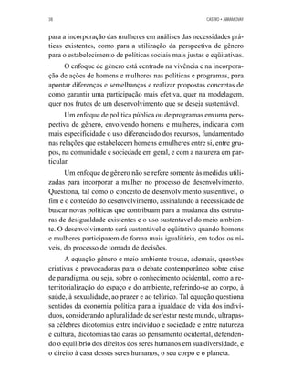 38 CASTRO • ABRAMOVAY 
para a incorporação das mulheres em análises das necessidades prá-ticas 
existentes, como para a utilização da perspectiva de gênero 
para o estabelecimento de políticas sociais mais justas e eqüitativas. 
O enfoque de gênero está centrado na vivência e na incorpora-ção 
de ações de homens e mulheres nas políticas e programas, para 
apontar diferenças e semelhanças e realizar propostas concretas de 
como garantir uma participação mais efetiva, quer na modelagem, 
quer nos frutos de um desenvolvimento que se deseja sustentável. 
Um enfoque de política pública ou de programas em uma pers-pectiva 
de gênero, envolvendo homens e mulheres, indicaria com 
mais especificidade o uso diferenciado dos recursos, fundamentado 
nas relações que estabelecem homens e mulheres entre si, entre gru-pos, 
na comunidade e sociedade em geral, e com a natureza em par-ticular. 
Um enfoque de gênero não se refere somente às medidas utili-zadas 
para incorporar a mulher no processo de desenvolvimento. 
Questiona, tal como o conceito de desenvolvimento sustentável, o 
fim e o conteúdo do desenvolvimento, assinalando a necessidade de 
buscar novas políticas que contribuam para a mudança das estrutu-ras 
de desigualdade existentes e o uso sustentável do meio ambien-te. 
O desenvolvimento será sustentável e eqüitativo quando homens 
e mulheres participarem de forma mais igualitária, em todos os ní-veis, 
do processo de tomada de decisões. 
A equação gênero e meio ambiente trouxe, ademais, questões 
criativas e provocadoras para o debate contemporâneo sobre crise 
de paradigma, ou seja, sobre o conhecimento ocidental, como a re-territorialização 
do espaço e do ambiente, referindo-se ao corpo, à 
saúde, à sexualidade, ao prazer e ao telúrico. Tal equação questiona 
sentidos da economia política para a igualdade de vida dos indiví-duos, 
considerando a pluralidade de ser/estar neste mundo, ultrapas-sa 
célebres dicotomias entre indivíduo e sociedade e entre natureza 
e cultura, dicotomias tão caras ao pensamento ocidental, defenden-do 
o equilíbrio dos direitos dos seres humanos em sua diversidade, e 
o direito à casa desses seres humanos, o seu corpo e o planeta. 
 