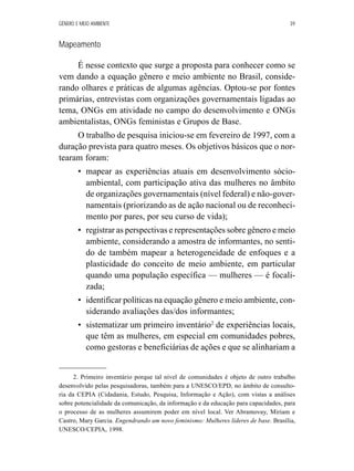 GÊNERO E MEIO AMBIENTE 39 
Mapeamento 
É nesse contexto que surge a proposta para conhecer como se 
vem dando a equação gênero e meio ambiente no Brasil, conside-rando 
olhares e práticas de algumas agências. Optou-se por fontes 
primárias, entrevistas com organizações governamentais ligadas ao 
tema, ONGs em atividade no campo do desenvolvimento e ONGs 
ambientalistas, ONGs feministas e Grupos de Base. 
O trabalho de pesquisa iniciou-se em fevereiro de 1997, com a 
duração prevista para quatro meses. Os objetivos básicos que o nor-tearam 
foram: 
• mapear as experiências atuais em desenvolvimento sócio-ambiental, 
com participação ativa das mulheres no âmbito 
de organizações governamentais (nível federal) e não-gover-namentais 
(priorizando as de ação nacional ou de reconheci-mento 
por pares, por seu curso de vida); 
• registrar as perspectivas e representações sobre gênero e meio 
ambiente, considerando a amostra de informantes, no senti-do 
de também mapear a heterogeneidade de enfoques e a 
plasticidade do conceito de meio ambiente, em particular 
quando uma população específica — mulheres — é focali-zada; 
• identificar políticas na equação gênero e meio ambiente, con-siderando 
avaliações das/dos informantes; 
• sistematizar um primeiro inventário2 de experiências locais, 
que têm as mulheres, em especial em comunidades pobres, 
como gestoras e beneficiárias de ações e que se alinhariam a 
2. Primeiro inventário porque tal nível de comunidades é objeto de outro trabalho 
desenvolvido pelas pesquisadoras, também para a UNESCO/EPD, no âmbito de consulto-ria 
da CEPIA (Cidadania, Estudo, Pesquisa, Informação e Ação), com vistas a análises 
sobre potencialidade da comunicação, da informação e da educação para capacidades, para 
o processo de as mulheres assumirem poder em nível local. Ver Abramovay, Miriam e 
Castro, Mary Garcia. Engendrando um novo feminismo: Mulheres líderes de base. Brasília, 
UNESCO/CEPIA, 1998. 
 
