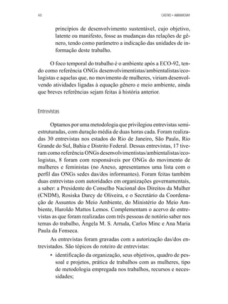 40 CASTRO • ABRAMOVAY 
princípios de desenvolvimento sustentável, cujo objetivo, 
latente ou manifesto, fosse as mudanças das relações de gê-nero, 
tendo como parâmetro a indicação das unidades de in-formação 
deste trabalho. 
O foco temporal do trabalho é o ambiente após a ECO-92, ten-do 
como referência ONGs desenvolvimentistas/ambientalistas/eco-logistas 
e aquelas que, no movimento de mulheres, viriam desenvol-vendo 
atividades ligadas à equação gênero e meio ambiente, ainda 
que breves referências sejam feitas à história anterior. 
Entrevistas 
Optamos por uma metodologia que privilegiou entrevistas semi-estruturadas, 
com duração média de duas horas cada. Foram realiza-das 
30 entrevistas nos estados do Rio de Janeiro, São Paulo, Rio 
Grande do Sul, Bahia e Distrito Federal. Dessas entrevistas, 17 tive-ram 
como referência ONGs desenvolvimentistas/ambientalistas/eco-logistas, 
8 foram com responsáveis por ONGs do movimento de 
mulheres e feministas (no Anexo, apresentamos uma lista com o 
perfil das ONGs sedes das/dos informantes). Foram feitas também 
duas entrevistas com autoridades em organizações governamentais, 
a saber: a Presidente do Conselho Nacional dos Direitos da Mulher 
(CNDM), Rosiska Darcy de Oliveira, e o Secretário da Coordena-ção 
de Assuntos do Meio Ambiente, do Ministério do Meio Am-biente, 
Haroldo Mattos Lemos. Complementam o acervo de entre-vistas 
as que foram realizadas com três pessoas de notório saber nos 
temas do trabalho, Ângela M. S. Arruda, Carlos Minc e Ana Maria 
Paula da Fonseca. 
As entrevistas foram gravadas com a autorização das/dos en-trevistados. 
São tópicos do roteiro de entrevistas: 
• identificação da organização, seus objetivos, quadro de pes-soal 
e projetos, prática de trabalhos com as mulheres, tipo 
de metodologia empregada nos trabalhos, recursos e neces-sidades; 
 