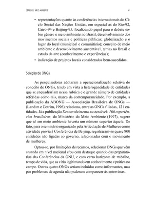 GÊNERO E MEIO AMBIENTE 41 
• representações quanto às conferências internacionais do Ci-clo 
Social das Nações Unidas, em especial as do Rio-92, 
Cairo-94 e Beijing-95, focalizando papel para o debate so-bre 
gênero e meio ambiente no Brasil, desenvolvimento dos 
movimentos sociais e políticas públicas; globalização e o 
lugar do local (municipal e comunitário); conceito de meio 
ambiente e desenvolvimento sustentável, temas no Brasil e 
estado da arte (conhecimento e experiências); 
• indicação de projetos locais considerados bem-sucedidos. 
Seleção de ONGs 
As pesquisadoras adotaram a operacionalização seletiva do 
conceito de ONGs, tendo em vista a heterogeneidade de entidades 
que se enquadrariam nessa rubrica e o grande número de entidades 
referidas como tais, marca da contemporaneidade. Por exemplo, a 
publicação da ABONG — Associação Brasileira de ONGs — 
(Landim e Cotrim, 1996) relaciona, entre as ONGs filiadas, 121 en-tidades. 
Já a publicação Desenvolvimento sustentável: 100 experiên-cias 
brasileiras, do Ministério do Meio Ambiente (1997), sugere 
que só em meio ambiente haveria um número superior àquele. De 
fato, para o seminário organizado pela Articulação de Mulheres como 
atividade prévia à Conferência de Beijing, registraram-se quase 800 
entidades não ligadas ao governo, relacionadas com o movimento 
de mulheres. 
Optou-se, por limitações de recursos, selecionar ONGs que vêm 
atuando em nível nacional e/ou com destaque quando das preparató-rias 
das Conferências da ONU, e com certo horizonte de trabalho, 
tempo de vida, que as viria legitimando em conhecimento e prática no 
campo. Outras quatro ONGs seriam incluídas como informantes, mas 
por problemas de agenda não puderam comparecer às entrevistas. 
 