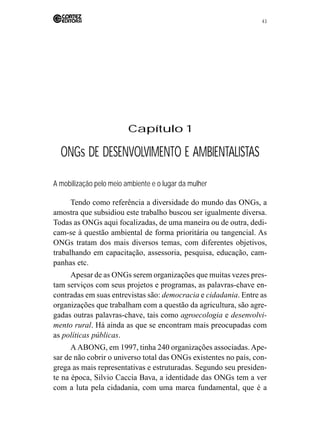 43 
Capítulo 1 
ONGs DE DESENVOLVIMENTO E AMBIENTALISTAS 
A mobilização pelo meio ambiente e o lugar da mulher 
Tendo como referência a diversidade do mundo das ONGs, a 
amostra que subsidiou este trabalho buscou ser igualmente diversa. 
Todas as ONGs aqui focalizadas, de uma maneira ou de outra, dedi-cam- 
se à questão ambiental de forma prioritária ou tangencial. As 
ONGs tratam dos mais diversos temas, com diferentes objetivos, 
trabalhando em capacitação, assessoria, pesquisa, educação, cam-panhas 
etc. 
Apesar de as ONGs serem organizações que muitas vezes pres-tam 
serviços com seus projetos e programas, as palavras-chave en-contradas 
em suas entrevistas são: democracia e cidadania. Entre as 
organizações que trabalham com a questão da agricultura, são agre-gadas 
outras palavras-chave, tais como agroecologia e desenvolvi-mento 
rural. Há ainda as que se encontram mais preocupadas com 
as políticas públicas. 
A ABONG, em 1997, tinha 240 organizações associadas. Ape-sar 
de não cobrir o universo total das ONGs existentes no país, con-grega 
as mais representativas e estruturadas. Segundo seu presiden-te 
na época, Silvio Caccia Bava, a identidade das ONGs tem a ver 
com a luta pela cidadania, com uma marca fundamental, que é a 
 