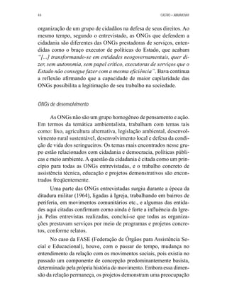 44 CASTRO • ABRAMOVAY 
organização de um grupo de cidadãos na defesa de seus direitos. Ao 
mesmo tempo, segundo o entrevistado, as ONGs que defendem a 
cidadania são diferentes das ONGs prestadoras de serviços, enten-didas 
como o braço executor de políticas do Estado, que acabam 
“[...] transformando-se em entidades neogovernamentais, quer di-zer, 
sem autonomia, sem papel crítico, executoras de serviços que o 
Estado não consegue fazer com a mesma eficiência”. Bava continua 
a reflexão afirmando que a capacidade de maior capilaridade das 
ONGs possibilita a legitimação de seu trabalho na sociedade. 
ONGs de desenvolvimento 
As ONGs não são um grupo homogêneo de pensamento e ação. 
Em termos da temática ambientalista, trabalham com temas tais 
como: lixo, agricultura alternativa, legislação ambiental, desenvol-vimento 
rural sustentável, desenvolvimento local e defesa da condi-ção 
de vida dos seringueiros. Os temas mais encontrados nesse gru-po 
estão relacionados com cidadania e democracia, políticas públi-cas 
e meio ambiente. A questão da cidadania é citada como um prin-cípio 
para todas as ONGs entrevistadas, e o trabalho concreto de 
assistência técnica, educação e projetos demonstrativos são encon-trados 
freqüentemente. 
Uma parte das ONGs entrevistadas surgiu durante a época da 
ditadura militar (1964), ligadas à Igreja, trabalhando em bairros de 
periferia, em movimentos comunitários etc., e algumas das entida-des 
aqui citadas confirmam como ainda é forte a influência da Igre-ja. 
Pelas entrevistas realizadas, conclui-se que todas as organiza-ções 
prestavam serviços por meio de programas e projetos concre-tos, 
conforme relatos. 
No caso da FASE (Federação de Órgãos para Assistência So-cial 
e Educacional), houve, com o passar do tempo, mudança no 
entendimento da relação com os movimentos sociais, pois existia no 
passado um componente de concepção predominantemente basista, 
determinado pela própria história do movimento. Embora essa dimen-são 
da relação permaneça, os projetos demonstram uma preocupação 
 