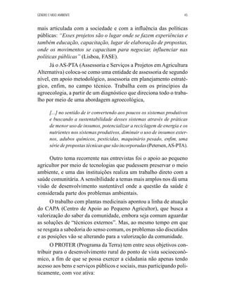 GÊNERO E MEIO AMBIENTE 45 
mais articulada com a sociedade e com a influência das políticas 
públicas: “Esses projetos são o lugar onde se fazem experiências e 
também educação, capacitação, lugar de elaboração de propostas, 
onde os movimentos se capacitam para negociar, influenciar nas 
políticas públicas” (Lisboa, FASE). 
Já o AS-PTA (Assessoria e Serviços a Projetos em Agricultura 
Alternativa) coloca-se como uma entidade de assessoria de segundo 
nível, em apoio metodológico, assessoria em planejamento estraté-gico, 
enfim, no campo técnico. Trabalha com os princípios da 
agroecologia, a partir de um diagnóstico que direciona todo o traba-lho 
por meio de uma abordagem agroecológica, 
[...] no sentido de ir convertendo aos poucos os sistemas produtivos 
e buscando a sustentabilidade desses sistemas através de práticas 
de menor uso de insumos, potencializar a reciclagem de energia e os 
nutrientes nos sistemas produtivos, diminuir o uso de insumos exter-nos, 
adubos químicos, pesticidas, maquinário pesado, enfim, uma 
série de propostas técnicas que são incorporadas (Petersen, AS-PTA). 
Outro tema recorrente nas entrevistas foi o apoio ao pequeno 
agricultor por meio de tecnologias que pudessem preservar o meio 
ambiente, e uma das instituições realiza um trabalho direto com a 
saúde comunitária. A sensibilidade a temas mais amplos nos dá uma 
visão de desenvolvimento sustentável onde a questão da saúde é 
considerada parte dos problemas ambientais. 
O trabalho com plantas medicinais apontou a linha de atuação 
do CAPA (Centro de Apoio ao Pequeno Agricultor), que busca a 
valorização do saber da comunidade, embora seja comum aguardar 
as soluções de “técnicos externos”. Mas, ao mesmo tempo em que 
se resgata a sabedoria do senso comum, os problemas são discutidos 
e as posições vão se alterando para a valorização da comunidade. 
O PROTER (Programa da Terra) tem entre seus objetivos con-tribuir 
para o desenvolvimento rural do ponto de vista socioeconô-mico, 
a fim de que se possa exercer a cidadania não apenas tendo 
acesso aos bens e serviços públicos e sociais, mas participando poli-ticamente, 
com voz ativa: 
 