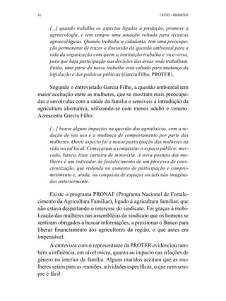 46 CASTRO • ABRAMOVAY 
[...] quando trabalha os aspectos ligados à produção, promove a 
agroecologia, e tem sempre uma atuação voltada para técnicas 
agroecológicas. Quando trabalha a cidadania, tem uma preocupa-ção 
permanente de trazer a discussão da questão ambiental para a 
vida da organização com quem a instituição trabalha e vice-versa, 
para que haja participação nas decisões das áreas onde trabalham. 
Então, uma parte do nosso trabalho está voltado para mudança da 
legislação e das políticas públicas (Garcia Filho, PROTER). 
Segundo o entrevistado Garcia Filho, a questão ambiental tem 
maior aceitação entre as mulheres, que se mostram mais preocupa-das 
e envolvidas com a saúde da família e sensíveis à introdução da 
agricultura alternativa, utilizando-se com menos adubo e veneno. 
Acrescenta Garcia Filho: 
[...] houve alguns impactos na questão dos agrotóxicos, com a re-dução 
de seu uso e a mudança de comportamento por parte das 
mulheres. Outro aspecto foi a maior participação das mulheres na 
vida social local. Começaram a conquistar o espaço público: mer-cado, 
banco, tirar carteira de motorista. A nova postura das mu-lheres 
é um indicador de fortalecimento de um processo de cons-cientização, 
que redunda no aumento de participação e compro-metimento 
e, ainda, na conquista de espaços sociais não imagina-dos 
anteriormente. 
Existe o programa PRONAF (Programa Nacional de Fortale-cimento 
da Agricultura Familiar), ligado à agricultura familiar, que 
não estava despertando o interesse do sindicato. Foi graças à mobi-lização 
das mulheres nas assembléias do sindicato que os homens se 
sentiram obrigados a buscar informações, a pressionar o Banco para 
liberar financiamento aos agricultores da região, o que antes era 
impensável. 
A entrevista com o representante da PROTER evidenciou tam-bém 
a influência, em nível micro, quanto ao impacto nas relações de 
gênero no interior da família. Alguns maridos aceitam que as mu-lheres 
saiam para as reuniões, atividades específicas, o que nem sem-pre 
é fácil: 
 