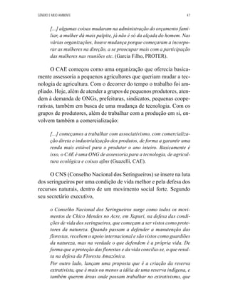 GÊNERO E MEIO AMBIENTE 47 
[...] algumas coisas mudaram na administração do orçamento fami-liar, 
a mulher dá mais palpite, já não é só da alçada do homem. Nas 
várias organizações, houve mudança porque começaram a incorpo-rar 
as mulheres na direção, a se preocupar mais com a participação 
das mulheres nas reuniões etc. (Garcia Filho, PROTER). 
O CAE começou como uma organização que oferecia basica-mente 
assessoria a pequenos agricultores que queriam mudar a tec-nologia 
de agricultura. Com o decorrer do tempo o trabalho foi am-pliado. 
Hoje, além de atender a grupos de pequenos produtores, aten-dem 
à demanda de ONGs, prefeituras, sindicatos, pequenas coope-rativas, 
também em busca de uma mudança de tecnologia. Com os 
grupos de produtores, além de trabalhar com a produção em si, en-volvem 
também a comercialização: 
[...] começamos a trabalhar com associativismo, com comercializa-ção 
direta e industrialização dos produtos, de forma a garantir uma 
renda mais estável para o produtor o ano inteiro. Basicamente é 
isso, o CAE é uma ONG de assessoria para a tecnologia, de agricul-tura 
ecológica e coisas afins (Guazelli, CAE). 
O CNS (Conselho Nacional dos Seringueiros) se insere na luta 
dos seringueiros por uma condição de vida melhor e pela defesa dos 
recursos naturais, dentro de um movimento social forte. Segundo 
seu secretário executivo, 
o Conselho Nacional dos Seringueiros surge como todos os movi-mentos 
de Chico Mendes no Acre, em Xapuri, na defesa das condi-ções 
de vida dos seringueiros, que começam a ser vistos como prote-tores 
da natureza. Quando passam a defender a manutenção das 
florestas, recebem o apoio internacional e são vistos como guardiões 
da natureza, mas na verdade o que defendem é a própria vida. De 
forma que a proteção das florestas e da vida concilia-se, o que resul-ta 
na defesa da Floresta Amazônica. 
Por outro lado, lançam uma proposta que é a criação da reserva 
extrativista, que é mais ou menos a idéia de uma reserva indígena, e 
também querem áreas onde possam trabalhar no extrativismo, que 
 