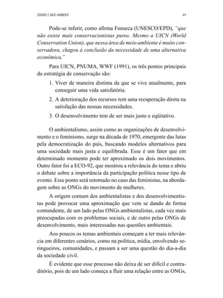 GÊNERO E MEIO AMBIENTE 49 
Pode-se inferir, como afirma Fonseca (UNESCO/EPD), “que 
não existe mais conservacionistas puros. Mesmo a UICN (World 
Conservation Union), que nessa área de meio ambiente é muito con-servadora, 
chegou à conclusão da necessidade de uma alternativa 
econômica.” 
Para UICN, PNUMA, WWF (1991), os três pontos principais 
da estratégia de conservação são: 
1. Viver de maneira distinta da que se vive atualmente, para 
conseguir uma vida satisfatória. 
2. A deterioração dos recursos tem uma recuperação direta na 
satisfação das nossas necessidades. 
3. O desenvolvimento tem de ser mais justo e eqüitativo. 
O ambientalismo, assim como as organizações de desenvolvi-mento 
e o feminismo, surge na década de 1970, emergente das lutas 
pela democratização do país, buscando modelos alternativos para 
uma sociedade mais justa e equilibrada. Esse é um fator que em 
determinado momento pode ter aproximado os dois movimentos. 
Outro fator foi a ECO-92, que mostrou a relevância do tema e abriu 
o debate sobre a importância da participação política nesse tipo de 
evento. Esse ponto será retomado no caso das feministas, na aborda-gem 
sobre as ONGs do movimento de mulheres. 
A origem comum dos ambientalistas e dos desenvolvimentis-tas 
pode provocar uma aproximação que vem se dando de forma 
contundente, de um lado pelas ONGs ambientalistas, cada vez mais 
preocupadas com os problemas sociais, e de outro pelas ONGs de 
desenvolvimento, mais interessadas nas questões ambientais. 
Aos poucos os temas ambientais começam a ter mais relevân-cia 
em diferentes cenários, como na política, mídia, envolvendo se-ringueiros, 
comunidades, e passam a ser uma questão do dia-a-dia 
da sociedade civil. 
É evidente que esse processo não deixa de ser difícil e contra-ditório, 
pois de um lado começa a fluir uma relação entre as ONGs, 
 