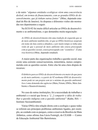 50 CASTRO • ABRAMOVAY 
e de outro “algumas entidades ecológicas vêem uma concorrência 
desleal, em termos de financiamento, com as grandes ONGs de de-senvolvimento, 
que já tinham outras fontes” (Minc, deputado esta-dual 
do Rio de Janeiro). As disputas e diferentes visões são mostra-das 
nos depoimentos a seguir. 
Na ECO-92 foi muito difícil articular as ONGs de desenvolvi-mento 
e as ambientalistas, o que demandou muita negociação: 
As ONGs de desenvolvimento têm uma tradição de esquerda que as 
de meio ambiente também têm, só que as ONGs históricas surgiram 
em nome da luta contra a ditadura, e por muito tempo se tinha uma 
visão de que o pessoal de meio ambiente não estava preocupado 
com as questões sociais, estava preocupado com “cosmético”. É uma 
rixa histórica (Minc, deputado estadual). 
A maior parte das organizações trabalha a questão social, mas 
existe uma corrente conservacionista, minoritária, menos compro-metida 
com as questões sociais. Entre elas há uma clara disputa de 
recursos: 
O dinheiro para as ONGs de desenvolvimento era maior do que para 
as de meio ambiente, e a partir de 92 nenhuma ONG de desenvolvi-mento 
pode ter um projeto sem ter o mínimo da questão ambiental. 
Isso é uma demanda das agências (Maia, Fórum, ONGs, Meio Am-biente 
e Desenvolvimento). 
No caso de outras instituições, foi a necessidade de trabalhar o 
ambiental e o social que levou a “[...] compartir a idéia de traba-lhar 
a questão indígena com a questão ambiental” (Kahn, ISA — 
Instituto Socioambiental). 
Várias ONGs têm relação direta com a ecologia e quase todas 
se referem aos principais problemas ambientais ligados, por exem-plo, 
ao cuidado com os parques, como a reserva da Biosfera da Mata 
Atlântica, como afirma Ana Lúcia Formigli, do CEASB — Centro 
de Educação Ambiental São Bartolomeu. 
 