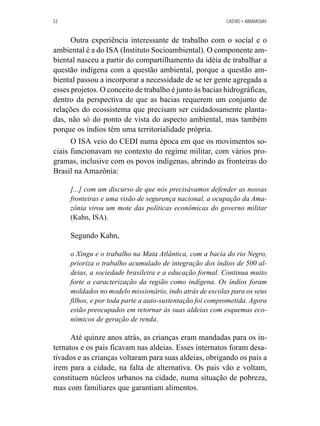 52 CASTRO • ABRAMOVAY 
Outra experiência interessante de trabalho com o social e o 
ambiental é a do ISA (Instituto Socioambiental). O componente am-biental 
nasceu a partir do compartilhamento da idéia de trabalhar a 
questão indígena com a questão ambiental, porque a questão am-biental 
passou a incorporar a necessidade de se ter gente agregada a 
esses projetos. O conceito de trabalho é junto às bacias hidrográficas, 
dentro da perspectiva de que as bacias requerem um conjunto de 
relações do ecossistema que precisam ser cuidadosamente planta-das, 
não só do ponto de vista do aspecto ambiental, mas também 
porque os índios têm uma territorialidade própria. 
O ISA veio do CEDI numa época em que os movimentos so-ciais 
funcionavam no contexto do regime militar, com vários pro-gramas, 
inclusive com os povos indígenas, abrindo as fronteiras do 
Brasil na Amazônia: 
[...] com um discurso de que nós precisávamos defender as nossas 
fronteiras e uma visão de segurança nacional, a ocupação da Ama-zônia 
virou um mote das políticas econômicas do governo militar 
(Kahn, ISA). 
Segundo Kahn, 
o Xingu e o trabalho na Mata Atlântica, com a bacia do rio Negro, 
prioriza o trabalho acumulado de integração dos índios de 500 al-deias, 
a sociedade brasileira e a educação formal. Continua muito 
forte a caracterização da região como indígena. Os índios foram 
moldados no modelo missionário, indo atrás de escolas para os seus 
filhos, e por toda parte a auto-sustentação foi comprometida. Agora 
estão preocupados em retornar às suas aldeias com esquemas eco-nômicos 
de geração de renda. 
Até quinze anos atrás, as crianças eram mandadas para os in-ternatos 
e os pais ficavam nas aldeias. Esses internatos foram desa-tivados 
e as crianças voltaram para suas aldeias, obrigando os pais a 
irem para a cidade, na falta de alternativa. Os pais vão e voltam, 
constituem núcleos urbanos na cidade, numa situação de pobreza, 
mas com familiares que garantiam alimentos. 
 