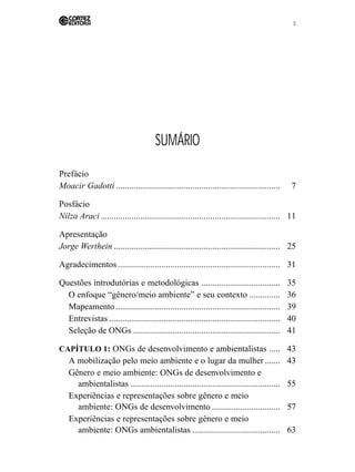 5 
SUMÁRIO 
Prefácio 
Moacir Gadotti ........................................................................... 7 
Posfácio 
Nilza Araci .................................................................................. 11 
Apresentação 
Jorge Werthein ............................................................................ 25 
Agradecimentos .......................................................................... 31 
Questões introdutórias e metodológicas .................................... 35 
O enfoque “gênero/meio ambiente” e seu contexto .............. 36 
Mapeamento ........................................................................... 39 
Entrevistas .............................................................................. 40 
Seleção de ONGs ................................................................... 41 
CAPÍTULO 1: ONGs de desenvolvimento e ambientalistas ..... 43 
A mobilização pelo meio ambiente e o lugar da mulher ....... 43 
Gênero e meio ambiente: ONGs de desenvolvimento e 
ambientalistas .................................................................... 55 
Experiências e representações sobre gênero e meio 
ambiente: ONGs de desenvolvimento ............................... 57 
Experiências e representações sobre gênero e meio 
ambiente: ONGs ambientalistas ........................................ 63 
 