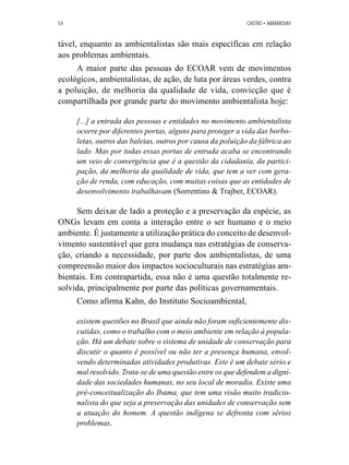54 CASTRO • ABRAMOVAY 
tável, enquanto as ambientalistas são mais específicas em relação 
aos problemas ambientais. 
A maior parte das pessoas do ECOAR vem de movimentos 
ecológicos, ambientalistas, de ação, de luta por áreas verdes, contra 
a poluição, de melhoria da qualidade de vida, convicção que é 
compartilhada por grande parte do movimento ambientalista hoje: 
[...] a entrada das pessoas e entidades no movimento ambientalista 
ocorre por diferentes portas, alguns para proteger a vida das borbo-letas, 
outros das baleias, outros por causa da poluição da fábrica ao 
lado. Mas por todas essas portas de entrada acaba se encontrando 
um veio de convergência que é a questão da cidadania, da partici-pação, 
da melhoria da qualidade de vida, que tem a ver com gera-ção 
de renda, com educação, com muitas coisas que as entidades de 
desenvolvimento trabalhavam (Sorrentino  Trajber, ECOAR). 
Sem deixar de lado a proteção e a preservação da espécie, as 
ONGs levam em conta a interação entre o ser humano e o meio 
ambiente. É justamente a utilização prática do conceito de desenvol-vimento 
sustentável que gera mudança nas estratégias de conserva-ção, 
criando a necessidade, por parte dos ambientalistas, de uma 
compreensão maior dos impactos socioculturais nas estratégias am-bientais. 
Em contrapartida, essa não é uma questão totalmente re-solvida, 
principalmente por parte das políticas governamentais. 
Como afirma Kahn, do Instituto Socioambiental, 
existem questões no Brasil que ainda não foram suficientemente dis-cutidas, 
como o trabalho com o meio ambiente em relação à popula-ção. 
Há um debate sobre o sistema de unidade de conservação para 
discutir o quanto é possível ou não ter a presença humana, envol-vendo 
determinadas atividades produtivas. Este é um debate sério e 
mal resolvido. Trata-se de uma questão entre os que defendem a digni-dade 
das sociedades humanas, no seu local de moradia. Existe uma 
pré-conceitualização do Ibama, que tem uma visão muito tradicio-nalista 
do que seja a preservação das unidades de conservação sem 
a atuação do homem. A questão indígena se defronta com sérios 
problemas. 
 