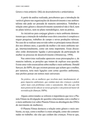 GÊNERO E MEIO AMBIENTE 55 
Gênero e meio ambiente: ONGs de desenvolvimento e ambientalistas 
A partir da análise realizada, percebemos que a introdução da 
variável gênero nas organizações de desenvolvimento e nas ambien-talistas 
não pode ser pensada de maneira automática. Trabalhar a 
relação entre gênero e desenvolvimento sustentável não é fácil, nem 
no plano teórico, nem no plano metodológico, nem na prática. 
As iniciativas para conjugar gênero e meio ambiente demons-traram 
que a intenção de trabalhar esses dois conceitos é complexa e 
requer pesquisas, trabalhos de campo e novas produções teóricas. 
No caso de se realizar uma revisão sobre os principais temas discuti-dos 
nos últimos anos, a questão da mulher e do meio ambiente sur-ge, 
internacionalmente, como um tema importante. Essas discus-sões 
estão diretamente ligadas à preocupação da participação de 
mulher no processo de desenvolvimento (Abramovay, 1994). 
Nas entrevistas realizadas aparecem essas preocupações e, de 
maneira indireta, as posições que tratam de explicar essa questão. 
Existe uma visão essencialista sobre mulher e meio ambiente. Donald 
Sawyer, do ISPN, diz que existem pessoas que acham que a mulher, 
por natureza, teria mais ligações com certas questões ambientais, 
mas prefere pensar em termos mais universais: 
Na prática, são as mulheres que recebem mais imediatamente al-guns 
impactos ambientais, que cuidam mais das crianças e podem 
sofrer mais com problemas como o saneamento. São elas que têm 
mais potencial de educar as novas gerações e um potencial maior de 
reivindicação (Sawyer, ISPN). 
Alguns entrevistados se referem à importância que teve o Pla-neta 
Fêmea na divulgação de questões relacionadas com a mulher e 
o meio ambiente (ver sobre Planeta Fêmea na abordagem das ONGs 
do movimento de mulheres). 
O Planeta Fêmea destacou a relação entre gênero e meio am-biente, 
ou seja, como a mulher é a mais atingida, como são contami-nadas 
no trabalho; são elas que cuidam das crianças. Frisa-se que, 
 
