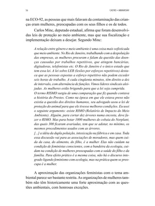 56 CASTRO • ABRAMOVAY 
na ECO-92, as pessoas que mais falavam da contaminação das crian-ças 
eram mulheres, preocupadas com os seus filhos e os de todos. 
Carlos Minc, deputado estadual, afirma que foram desenvolvi-das 
leis de proteção ao meio ambiente, mas que sua fiscalização e 
implementação deixam a desejar. Segundo Minc: 
A relação entre gênero e meio ambiente é uma coisa mais sofisticada 
que meio ambiente. No Rio de Janeiro, trabalhando com a despoluição 
das empresas, as mulheres procuram e falam da questão das doen-ças 
causadas por trabalhos repetitivos, que atingem bancárias, 
digitadoras, telefonistas etc. O Rio de Janeiro é o único estado que 
tem essa lei. A lei sobre LER (lesões por esforços repetitivos) desta-ca 
que as pessoas expostas a esforço repetitivo não podem exceder 
seis horas de trabalho. A cada cinqüenta minutos, têm direito a dez 
de intervalo, com alternância de funções. Vimos líderes sindicais alei-jadas. 
As mulheres estão brigando para que a lei seja cumprida. 
O termo RISMO surgiu de uma comparação que fiz quando contava 
a história do Prestes. Como na época em que ele estava preso não 
existia a questão dos direitos humanos, seu advogado usou a lei de 
proteção do animal para que ele tivesse melhores condições. Eu usei 
o seguinte argumento: existe RIMO (Relatório de Impacto do Meio 
Ambiente). Alguém, para cortar dez árvores numa encosta, deve fa-zer 
o RIMO. Mas para botar 1000 mulheres de cobaia do Norplant, 
das quais 300 ficaram avariadas, tem que se adotar, no mínimo, os 
mesmos procedimentos usados com as árvores. 
[...] a idéia da dupla poluição, intoxicação na fábrica e em casa. Toda 
essa discussão vai para as associações de moradores, mas quem cui-da 
da casa, do alimento, do filho, é a mulher. Elas não cuidam na 
condição de feministas conscientes, com a bandeira da ecologia, cui-dam 
na condição de mulheres preocupadas com a saúde do filho e da 
família. Para efeito prático é a mesma coisa, não há o discurso inte-grado 
ligando feminismo com ecologia, mas na prática quem se preo-cupa 
é a mulher. 
A aproximação das organizações feministas com o tema am-biental 
parece ser bastante restrita. As organizações de mulheres tam-bém 
não têm historicamente uma forte aproximação com as ques-tões 
ambientais, com honrosas exceções. 
 
