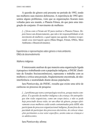 GÊNERO E MEIO AMBIENTE 57 
A questão do gênero está presente no período de 1992, tendo 
nas mulheres suas maiores defensoras. A experiência de 1992 apre-sentou 
alguns problemas, visto que as organizações ficaram mais 
voltadas para seu mundo, o Planeta Fêmea, do que para uma inte-gração 
do conjunto. O movimento de mulheres 
[...] ficou com o Fórum até 92 para realizar o Planeta Fêmea. De-pois 
houve um distanciamento, que não é de responsabilidade só do 
movimento de mulheres, o qual seguiu sua agenda. Estamos recupe-rando 
essa interrupção agora (Maia Drager, Fórum, ONGs, Meio 
Ambiente e Desenvolvimento). 
Experiências e representações sobre gênero e meio ambiente: 
ONGs de desenvolvimento 
Mulheres indígenas 
É interessante analisar de que maneira uma organização ligada 
à pesquisa e trabalhando com a população indígena, o INESC (Insti-tuto 
de Estudos Socioeconômicos), representa o trabalho com as 
mulheres e critica uma posição, freqüentemente encontrada, de não-interferência 
e neutralidade diante dessas populações. 
Iara Pietricovsky, do INESC, ressalta que existe uma série de 
carências no processo de pesquisa: 
[...] problema que nem a antropologia resolveu, porque muito com-plexo. 
É a questão da mulher indígena e da criança. Os antropólo-gos 
têm visão organicista, como um corpo único, e não se pode 
hoje prescindir dessa visão, ter um olhar de gênero, porque efeti-vamente 
essas mulheres estão sendo contaminadas pela AIDS, não 
participam do processo organizacional indígena, ficam fora da ca-pacidade 
de participar dos processos decisórios, de colocar situa-ções 
pertinentes a esse setor específico, assim como as crianças e 
os adolescentes. 
Iara Pietricovsky afirma: 
 