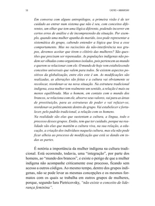 58 CASTRO • ABRAMOVAY 
Em conversa com alguns antropólogos, a primeira visão é de ter 
cuidado ao entrar num sistema que não é seu, com conceitos dife-rentes, 
um olhar que tem uma lógica diferente, podendo incorrer em 
certos erros de análise e de incompreensão da situação. Por exem-plo, 
quando uma mulher apanha do marido, isso pode representar a 
sistemática do grupo, cabendo entender a lógica que leva a esse 
comportamento. Mas no raciocínio da não-interferência nos gru-pos, 
devemos aceitar que tirem o clitóris das mulheres? São ques-tões 
que precisam ser repensadas. As populações indígenas não po-dem 
ser olhadas como organismos isolados, pois pertencem ao mundo 
e querem se relacionar com ele. O mundo de hoje vem estabelecendo 
conceitos universais que valem para todos. Se existem aspectos po-sitivos 
da globalização, entre eles este é um. As modificações são 
realizadas, as alterações são feitas e a cultura vai obviamente se 
recolocar, reordenar-se na nova situação. Na estrutura tradicional 
indígena, essa mulher tem realmente um sentido, a relação é mais ou 
menos equilibrada. Mas o homem, em contato com o mundo dos 
brancos, se relaciona com ele, absorve seus valores, vai para as áreas 
de prostituição, para as estruturas de poder e vai refazer-se, 
reordenar-se politicamente dentro do grupo. Vai estabelecer e forta-lecer, 
pelo padrão tradicional, a relação com os homens. 
Na realidade são elas que sustentam a cultura, a língua, todo o 
processo desses grupos. Então, tem que ter cuidado, porque na rea-lidade 
são elas que mantêm a cultura viva, na sua relação, a edu-cação, 
a criação dos indivíduos naquela cultura, mas ela não pode 
ficar alheia ao processo de modificação que está se dando em to-das 
as partes. 
É notória a importância da mulher indígena na cultura tradi-cional. 
Está ocorrendo, todavia, uma “integração”, por parte dos 
homens, ao “mundo dos brancos”, e existe o perigo de que a mulher 
indígena não acompanhe criticamente esse processo, ficando sem 
acesso a outros códigos. Ao mesmo tempo, dentro dos grupos indí-genas, 
não se pode levar as mesmas concepções e os mesmos for-matos 
com os quais se trabalha em outros grupos de mulheres, 
porque, segundo Iara Pietricovsky, “não existe o conceito de lide-rança 
feminina”. 
 