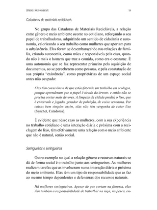 GÊNERO E MEIO AMBIENTE 59 
Catadoras de materiais recicláveis 
No grupo das Catadoras de Materiais Recicláveis, a relação 
entre gênero e meio ambiente ocorre no cotidiano, reforçando o seu 
papel de trabalhadoras, adquirindo um sentido de cidadania e auto-nomia, 
valorizando o seu trabalho como mulheres que aportam para 
a subsistência. Elas foram se desembaraçando nas relações de famí-lia, 
criando autonomia, como mães e responsáveis pela casa, quan-do 
não é mais o homem que traz a comida, como era o costume. É 
uma autonomia que se faz representar primeiro pela aquisição de 
documentos, ao se perceberem como pessoas, e pela constatação de 
sua própria “existência”, como proprietárias de um espaço social 
antes não ocupado: 
Elas têm consciência de que estão fazendo um trabalho em ecologia, 
porque aprenderam que o papel é tirado da árvore, e então não se 
precisa cortar mais árvores. A limpeza da cidade produz o lixo, que 
é enterrado e jogado, gerador de poluição, de coisa venenosa. Por 
coisas bem simples assim, elas não têm vergonha de catar lixo 
(Sanchet, Catadoras). 
É evidente que nesse caso as mulheres, com a sua experiência 
no trabalho cotidiano e uma interação diária e próxima com a reci-clagem 
do lixo, têm efetivamente uma relação com o meio ambiente 
que não é natural, senão social. 
Seringueiros e seringueiras 
Outro exemplo no qual a relação gênero e recursos naturais se 
dá de forma social é o trabalho junto aos seringueiros. As mulheres 
realizam tarefas que as involucram numa interação diária e próxima 
do meio ambiente. Elas têm um tipo de responsabilidade que as faz 
ao mesmo tempo dependentes e defensoras dos recursos naturais. 
Há mulheres seringueiras. Apesar de que cortam na floresta, elas 
têm também a responsabilidade de trabalhar na roça, na pesca, en- 
 