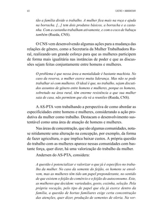 60 CASTRO • ABRAMOVAY 
tão a família divide o trabalho. A mulher fica mais na roça e ajuda 
na borracha. [...] tem dois produtos básicos, a borracha e a casta-nha. 
Com a castanha trabalham ativamente, e com o coco de babaçu 
também (Rueda, CNS). 
O CNS vem desenvolvendo algumas ações para a mudança das 
relações de gênero, como a Secretaria da Mulher Trabalhadora Ru-ral, 
realizando um grande esforço para que as mulheres participem 
de forma mais igualitária nas instâncias de poder e que as discus-sões 
sejam feitas conjuntamente entre homens e mulheres. 
O problema é que nessa área a mentalidade é bastante machista. No 
caso da reserva, a mulher exerce muita liderança. Mas não se pode 
trabalhar só com mulheres. O ideal é que, no trabalho, sejam discuti-dos 
assuntos de gênero entre homens e mulheres, porque os homens, 
sobretudo na área rural, têm enorme resistência a que sua mulher 
saia de casa, não permitem que ela vá a reuniões (Rueda, CNS). 
A AS-PTA vem trabalhando a perspectiva de como abordar as 
especificidades entre homens e mulheres, considerando a ação pro-dutiva 
da mulher como trabalho. Destacam o desenvolvimento sus-tentável 
como uma área de atuação de homens e mulheres. 
Nas áreas de concentração, que são algumas comunidades, nota-se 
nitidamente uma alteração na concepção, por exemplo, da forma 
de fazer agricultura, o que implica baixar custos. A própria questão 
do trabalho com as mulheres aparece nessas comunidades com bas-tante 
força, quer dizer, há uma valorização do trabalho da mulher. 
Andersen do AS-PTA, considera: 
A questão é potencializar e valorizar o que já é específico no traba-lho 
da mulher. No caso da semente do feijão, os homens se envol-vem, 
mas as mulheres têm tido um papel preponderante, no sentido 
de que existem o feijão do comércio e o feijão do autoconsumo. Este, 
as mulheres que decidem: variedades, gosto, cozinha, seleção. Pela 
própria vocação, pelo tipo de papel que ela já exerce dentro da 
família, a questão de hortas familiares exige certa concentração 
das atenções, quer dizer, produção de sementes de oleria. Na ver- 
 