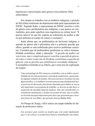 GÊNERO E MEIO AMBIENTE 63 
Experiências e representações sobre gênero e meio ambiente: ONGs 
ambientalistas 
Em relação ao trabalho com as mulheres indígenas, a posição 
do ISA difere totalmente do depoimento dado pela representante do 
INESC. Segundo Kahn, a representante do INESC concilia a visão 
de gênero com a problemática dos indígenas, o que parece ser con-traditório, 
pois pode significar uma ingerência na cultura local: “É 
preciso intervir no que diz respeito ao sofrimento da mulher e não 
no que pertença ao campo de valores e costumes”. 
Kahn afirma que, na problemática do horizonte indígena, a 
questão de gênero não é prioritária, não é a primeira questão que 
aflora, quando se está mobilizado para resolver problemas concre-tos. 
Considera que tal problemática geralmente se volta à sustenta-bilidade 
econômica, saúde e educação: “A questão da mulher até 
vem à tona, mas é complicado querer conciliar a questão de gênero, 
tal como a vemos (como nós do Ocidente construímos a questão de 
gênero), com as questões que mobilizam as sociedades indígenas”. 
E exemplifica referindo-se ao Xikrin, que é uma área de exploração 
do mogno: 
Uma antropóloga do ISA começou a trabalhar com os índios a possi-bilidade 
de eles não permitirem a entrada de madeireiros, apresentan-do 
algumas soluções de manejo. Eles precisavam se constituir em uma 
figura jurídica, e as mulheres tiveram uma presença fundamental nes-se 
processo de discussão, pois foram chamadas para definir se era ou 
não importante essa proposta de trabalho, se deveria ou não haver a 
suspensão da atividade legal da madeira. Elas são consideradas ex-tremamente 
imediatistas, e de fato necessitam de bens, mas as mulhe-res 
tiveram um papel importante para dizer que gostariam que o terri-tório 
fosse de seus filhos, das gerações futuras (Kahn, ISA). 
No Parque do Xingu, o ISA realiza um amplo trabalho de for-mação 
de professores índios: 
Isto acontece para resistir ao modelo que vem sendo implantado, 
que é o de colocar os professores brancos trabalhando com índios. 
 